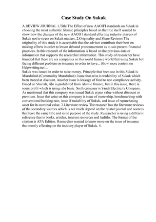 Case Study On Sukuk
A.REVIEW JOURNAL 1.Title The Effect of new AAOIFI standards on Sukuk in
choosing the most authentic Islamic principles based on the title itself wanted to
show how the changes of the new AAOIFI standard effecting industry players of
Sukuk not to stress on Sukuk matters. 2.Originality and Share Reviews The
originality of this study it is acceptable that the advisor contribute their best on
making efforts in order to lessen debated pronouncement as to suit present financial
practices. In this research of the information is based on the previous data or
information that supports the researcher information. This study of researcher have
founded that there are six companies in this world finance world that using Sukuk but
facing different problem on issuance in order to have... Show more content on
Helpwriting.net ...
Sukuk was issued in order to raise money. Principle that been use in this Sukuk is
Murabahah (Commodity Murabahah). Issue that arise is tradability of Sukuk which
been traded at discount. Another issue is leakage of fund to non compliance activity.
Based on Shariah, riba is prohibited from Islamic finance, but in this issue, there is
some profit which is using riba basic. Sixth company is Saudi Electricity Company.
As mentioned that this company was issued Sukuk at par value without discount or
premium. Issue that arise on this company is issue of ownership, benchmarking with
conventional banking rate, issue if tradability of Sukuk, and issue of repurchasing
asset for its nominal value. 3.Literature review The research has the literature reviews
of the secondary sources which is not much depend on the related journal and sources
that have the same title and same purpose of the study. Researcher is using a different
reference that is books, articles, internet resources and hadiths. The format of the
citation is APA Edition. Researcher wanted to know more on the issue of issuance
that mostly effecting on the industry player of Sukuk. 4.
 