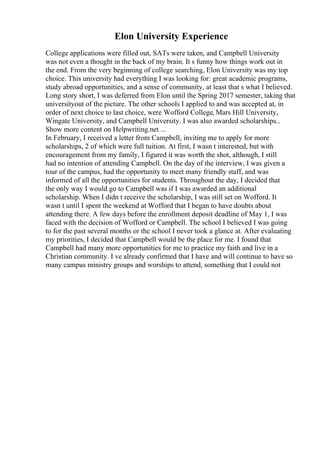 Elon University Experience
College applications were filled out, SATs were taken, and Campbell University
was not even a thought in the back of my brain. It s funny how things work out in
the end. From the very beginning of college searching, Elon University was my top
choice. This university had everything I was looking for: great academic programs,
study abroad opportunities, and a sense of community, at least that s what I believed.
Long story short, I was deferred from Elon until the Spring 2017 semester, taking that
universityout of the picture. The other schools I applied to and was accepted at, in
order of next choice to last choice, were Wofford College, Mars Hill University,
Wingate University, and Campbell University. I was also awarded scholarships...
Show more content on Helpwriting.net ...
In February, I received a letter from Campbell, inviting me to apply for more
scholarships, 2 of which were full tuition. At first, I wasn t interested, but with
encouragement from my family, I figured it was worth the shot, although, I still
had no intention of attending Campbell. On the day of the interview, I was given a
tour of the campus, had the opportunity to meet many friendly staff, and was
informed of all the opportunities for students. Throughout the day, I decided that
the only way I would go to Campbell was if I was awarded an additional
scholarship. When I didn t receive the scholarship, I was still set on Wofford. It
wasn t until I spent the weekend at Wofford that I began to have doubts about
attending there. A few days before the enrollment deposit deadline of May 1, I was
faced with the decision of Wofford or Campbell. The school I believed I was going
to for the past several months or the school I never took a glance at. After evaluating
my priorities, I decided that Campbell would be the place for me. I found that
Campbell had many more opportunities for me to practice my faith and live in a
Christian community. I ve already confirmed that I have and will continue to have so
many campus ministry groups and worships to attend, something that I could not
 