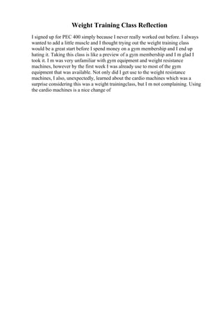 Weight Training Class Reflection
I signed up for PEC 400 simply because I never really worked out before. I always
wanted to add a little muscle and I thought trying out the weight training class
would be a great start before I spend money on a gym membership and I end up
hating it. Taking this class is like a preview of a gym membership and I m glad I
took it. I m was very unfamiliar with gym equipment and weight resistance
machines, however by the first week I was already use to most of the gym
equipment that was available. Not only did I get use to the weight resistance
machines, I also, unexpectedly, learned about the cardio machines which was a
surprise considering this was a weight trainingclass, but I m not complaining. Using
the cardio machines is a nice change of
 