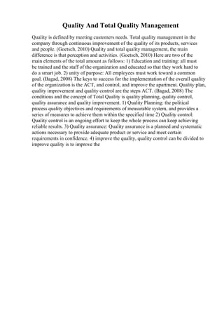 Quality And Total Quality Management
Quality is defined by meeting customers needs. Total quality management in the
company through continuous improvement of the quality of its products, services
and people. (Goetsch, 2010) Quality and total quality management, the main
difference is that perception and activities. (Goetsch, 2010) Here are two of the
main elements of the total amount as follows: 1) Education and training: all must
be trained and the staff of the organization and educated so that they work hard to
do a smart job. 2) unity of purpose: All employees must work toward a common
goal. (Bagad, 2008) The keys to success for the implementation of the overall quality
of the organization is the ACT, and control, and improve the apartment. Quality plan,
quality improvement and quality control are the steps ACT. (Bagad, 2008) The
conditions and the concept of Total Quality is quality planning, quality control,
quality assurance and quality improvement. 1) Quality Planning: the political
process quality objectives and requirements of measurable system, and provides a
series of measures to achieve them within the specified time 2) Quality control:
Quality control is an ongoing effort to keep the whole process can keep achieving
reliable results. 3) Quality assurance: Quality assurance is a planned and systematic
actions necessary to provide adequate product or service and meet certain
requirements in confidence. 4) improve the quality, quality control can be divided to
improve quality is to improve the
 