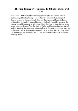 The Significance Of The Scene In John Steinbeck s Of
Mice...
In the novel Of Mice and Men, the scene represented in the diorama is when
Lennie just got finished having a vision about the giant rabbit declaring that
George is going to abandon him all alone and then scampered back into Lennie s
brain as George is quietly approaching out of the brush. I consider this scene that I
created is significant to the novel because this is the scene to which Lennie passes
away, caused by George. Yes, the death of Curley s wife, due to Lennie s strength
and nervousness, was something major that lead to the cause of the occurrence, but
in this scene, it is to which George s thoughts were accurately correct in taking out
Carlson s Luger and handling it well. In this diorama it consists of two men, one
kneeling, facing
 