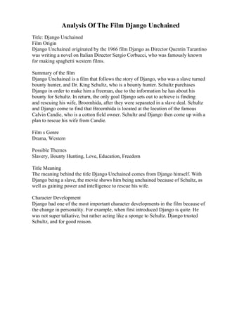 Analysis Of The Film Django Unchained
Title: Django Unchained
Film Origin
Django Unchained originated by the 1966 film Django as Director Quentin Tarantino
was writing a novel on Italian Director Sergio Corbucci, who was famously known
for making spaghetti western films.
Summary of the film
Django Unchained is a film that follows the story of Django, who was a slave turned
bounty hunter, and Dr. King Schultz, who is a bounty hunter. Schultz purchases
Django in order to make him a freeman, due to the information he has about his
bounty for Schultz. In return, the only goal Django sets out to achieve is finding
and rescuing his wife, Broomhida, after they were separated in a slave deal. Schultz
and Django come to find that Broomhida is located at the location of the famous
Calvin Candie, who is a cotton field owner. Schultz and Django then come up with a
plan to rescue his wife from Candie.
Film s Genre
Drama, Western
Possible Themes
Slavery, Bounty Hunting, Love, Education, Freedom
Title Meaning
The meaning behind the title Django Unchained comes from Django himself. With
Django being a slave, the movie shows him being unchained because of Schultz, as
well as gaining power and intelligence to rescue his wife.
Character Development
Django had one of the most important character developments in the film because of
the change in personality. For example, when first introduced Django is quite. He
was not super talkative, but rather acting like a sponge to Schultz. Django trusted
Schultz, and for good reason.
 