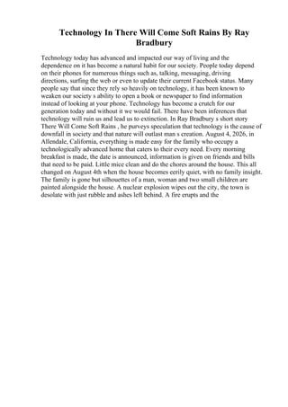 Technology In There Will Come Soft Rains By Ray
Bradbury
Technology today has advanced and impacted our way of living and the
dependence on it has become a natural habit for our society. People today depend
on their phones for numerous things such as, talking, messaging, driving
directions, surfing the web or even to update their current Facebook status. Many
people say that since they rely so heavily on technology, it has been known to
weaken our society s ability to open a book or newspaper to find information
instead of looking at your phone. Technology has become a crutch for our
generation today and without it we would fail. There have been inferences that
technology will ruin us and lead us to extinction. In Ray Bradbury s short story
There Will Come Soft Rains , he purveys speculation that technology is the cause of
downfall in society and that nature will outlast man s creation. August 4, 2026, in
Allendale, California, everything is made easy for the family who occupy a
technologically advanced home that caters to their every need. Every morning
breakfast is made, the date is announced, information is given on friends and bills
that need to be paid. Little mice clean and do the chores around the house. This all
changed on August 4th when the house becomes eerily quiet, with no family insight.
The family is gone but silhouettes of a man, woman and two small children are
painted alongside the house. A nuclear explosion wipes out the city, the town is
desolate with just rubble and ashes left behind. A fire erupts and the
 