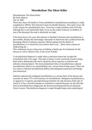Mesotheliom The Silent Killer
Mesothelioma: The Silent Killer
By Nick Johnson
Oct 10, 2007
There have been 126 deaths in Texas attributed to mesothelioma according to a study
completed in 1999 by The National Center for Health Statistics. This ranks Texas 7th
in the country for mesothelioma cases. Texas has a crude mortality rank of 42 but,
although this is not statistically high, if you are the widow/widower or children of
one of the deceased, the rank is absolutely too high.
It has been known for years that asbestos is harmful to humans and mesothelioma is
preventable. Despite this knowledge, thousands of Americans have suffered from the
damaging effects of asbestos exposure. Before getting into the details of
mesothelioma, it is critical for you to know that if you ... Show more content on
Helpwriting.net ...
This settlement can go a long ways in helping a family pay for treatments for the
disease as well as funeral costs, in the event of death.
A mesothelioma diagnosis is made when a cancerous tumor has invaded the
mosothelial cells of an organ. This type of tumor is most commonly found in lungs,
heart and/or abdominal cells and is caused by direct exposure to asbestos and
asbestos related products. The most predominant form of mesothelioma is pleural
mesothelioma which is an extraordinarily rare, vicious kind of lung cancer. There are
two classes of pleural mesothelioma diffuse and malignant (cancerous) and benign
(not cancerous).
Statistics indicate that malignant mesothelioma is a serious form of the disease and
accounts for about 75% of all instances of mesothelioma. Malignant mesothelioma is
so aggressive it requires uncompromising treatment not only because of the type of
cancer it is but, a forceful response to treatment is required because, by the time this
form of mesothelioma is diagnosed, the disease has progressed into an advanced
form of cancer. Mesothelioma diagnosis is made through biopsy and a pathological
 