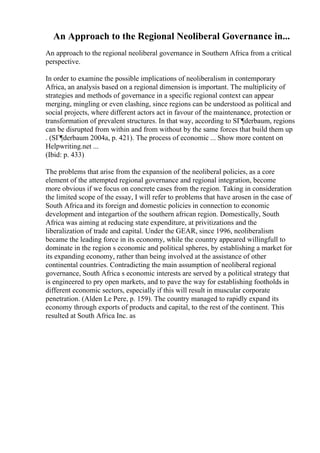 An Approach to the Regional Neoliberal Governance in...
An approach to the regional neoliberal governance in Southern Africa from a critical
perspective.
In order to examine the possible implications of neoliberalism in contemporary
Africa, an analysis based on a regional dimension is important. The multiplicity of
strategies and methods of governance in a specific regional context can appear
merging, mingling or even clashing, since regions can be understood as political and
social projects, where different actors act in favour of the maintenance, protection or
transformation of prevalent structures. In that way, according to SГ¶derbaum, regions
can be disrupted from within and from without by the same forces that build them up
. (SГ¶derbaum 2004a, p. 421). The process of economic ... Show more content on
Helpwriting.net ...
(Ibid: p. 433)
The problems that arise from the expansion of the neoliberal policies, as a core
element of the attempted regional governance and regional integration, become
more obvious if we focus on concrete cases from the region. Taking in consideration
the limited scope of the essay, I will refer to problems that have arosen in the case of
South Africa and its foreign and domestic policies in connection to economic
development and integartion of the southern african region. Domestically, South
Africa was aiming at reducing state expenditure, at privitizations and the
liberalization of trade and capital. Under the GEAR, since 1996, neoliberalism
became the leading force in its economy, while the country appeared willingfull to
dominate in the region s economic and political spheres, by establishing a market for
its expanding economy, rather than being involved at the assistance of other
continental countries. Contradicting the main assumption of neoliberal regional
governance, South Africa s economic interests are served by a political strategy that
is engineered to pry open markets, and to pave the way for establishing footholds in
different economic sectors, especially if this will result in muscular corporate
penetration. (Alden Le Pere, p. 159). The country managed to rapidly expand its
economy through exports of products and capital, to the rest of the continent. This
resulted at South Africa Inc. as
 