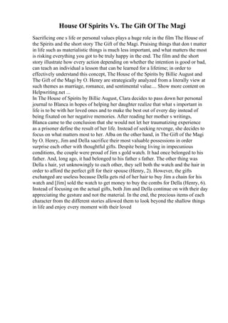 House Of Spirits Vs. The Gift Of The Magi
Sacrificing one s life or personal values plays a huge role in the film The House of
the Spirits and the short story The Gift of the Magi. Praising things that don t matter
in life such as materialistic things is much less important, and what matters the most
is risking everything you got to be truly happy in the end. The film and the short
story illustrate how every action depending on whether the intention is good or bad,
can teach an individual a lesson that can be learned for a lifetime; in order to
effectively understand this concept, The House of the Spirits by Billie August and
The Gift of the Magi by O. Henry are strategically analyzed from a literally view at
such themes as marriage, romance, and sentimental value.... Show more content on
Helpwriting.net ...
In The House of Spirits by Billie August, Clara decides to pass down her personal
journal to Blanca in hopes of helping her daughter realize that what s important in
life is to be with her loved ones and to make the best out of every day instead of
being fixated on her negative memories. After reading her mother s writings,
Blanca came to the conclusion that she would not let her traumatizing experience
as a prisoner define the result of her life. Instead of seeking revenge, she decides to
focus on what matters most to her. Alba on the other hand, in The Gift of the Magi
by O. Henry, Jim and Della sacrifice their most valuable possessions in order
surprise each other with thoughtful gifts. Despite being living in impecunious
conditions, the couple were proud of Jim s gold watch. It had once belonged to his
father. And, long ago, it had belonged to his father s father. The other thing was
Della s hair, yet unknowingly to each other, they sell both the watch and the hair in
order to afford the perfect gift for their spouse (Henry, 2). However, the gifts
exchanged are useless because Della gets rid of her hair to buy Jim a chain for his
watch and [Jim] sold the watch to get money to buy the combs for Della (Henry, 6).
Instead of focusing on the actual gifts, both Jim and Della continue on with their day
appreciating the gesture and not the material. In the end, the precious items of each
character from the different stories allowed them to look beyond the shallow things
in life and enjoy every moment with their loved
 