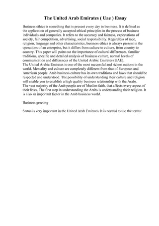 The United Arab Emirates ( Uae ) Essay
Business ethics is something that is present every day in business. It is defined as
the application of generally accepted ethical principles in the process of business
individuals and companies. It refers to the accuracy and fairness, expectations of
society, fair competition, advertising, social responsibility. Regardless of race,
religion, language and other characteristics, business ethics is always present in the
operations of an enterprise, but it differs from culture to culture, from country to
country. This paper will point out the importance of cultural differences, familiar
traditions, specific and detailed analysis of business culture, normal levels of
communication and differences of the United Arabic Emirates (UAE).
The United Arabic Emirates is one of the most successful and richest nations in the
world. Mentality and culture are completely different from that of European and
American people. Arab business culture has its own traditions and laws that should be
respected and understood. The possibility of understanding their culture and religion
will enable you to establish a high quality business relationship with the Arabs.
The vast majority of the Arab people are of Muslim faith, that affects every aspect of
their lives. The first step in understanding the Arabs is understanding their religion. It
is also an important factor in the Arab business world.
Business greeting
Status is very important in the United Arab Emirates. It is normal to use the terms:
 