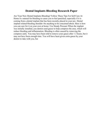 Dental Implants Bleeding Research Paper
Are Your New Dental Implants Bleeding? Follow These Tips For Self Care At
Home It s natural for bleeding to cause you to feel panicked, especially if it is
coming from a dental implant that has been recently placed in your jaw. Dental
implant related bleeding shouldn t be anything to be concerned about. Here is how
you can care for it on your own at home. Use Steady Pressure When the implant
was initially installed, you dentist used gauze to help compress the area, which will
reduce bleeding and inflammation. Bleeding is often caused by removing the
compress early. You may have been told to remove your gauze after 1 2 hours, but it
may not have been enough time. You will have been given extra gauze by your
dentist to take with you, but
 
