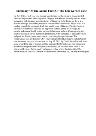 Summary Of The Actual Facts Of The Eric Garner Case
On July 17th of last year Eric Garner was stopped by the police to be confronted
about selling untaxed loose cigarettes illegally. Eric Garner verbally resisted arrest
by arguing with the cops about the terms of his arrest. After bickering for a few
minutes the cops proceed to perform a chokehold like maneuver, which acted as a
catalyst toward the imminent death that would come of Garner. Prior to Garner s
encounter with Daniel Pantaleo his aggressor and rest of the NYPD cops, he
already had several health issues such as diabetes and asthma. Consequently, this
sparked a powder key of mammoth proportions, with outbreaks of destructive riots
and protests. Furthermore, two notable contrasting interpretations of this
controversial case are those of CNN s news article titled Key figures in Eric Garner
case speak out one year later written on July 17, 2015 by David Shortell which leans
more toward the side of Garner, as they uncovered information on how unjust and
insufficient the policeand EMT protocol followed, on the other hand there is the
article by Breitbart that is greatly in favor of police officer Pantaleo titled The
Actual Facts of The Eric Garner Case Written on December 3rd, 2015 by Ben Shapiro.
 