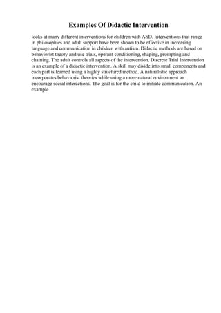 Examples Of Didactic Intervention
looks at many different interventions for children with ASD. Interventions that range
in philosophies and adult support have been shown to be effective in increasing
language and communication in children with autism. Didactic methods are based on
behaviorist theory and use trials, operant conditioning, shaping, prompting and
chaining. The adult controls all aspects of the intervention. Discrete Trial Intervention
is an example of a didactic intervention. A skill may divide into small components and
each part is learned using a highly structured method. A naturalistic approach
incorporates behaviorist theories while using a more natural environment to
encourage social interactions. The goal is for the child to initiate communication. An
example
 