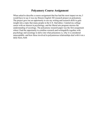 Polyamory Course Assignment
When asked to describe a course assignment that has had the most impact on me, I
would have to say it was my Honors English 102 research project on polyamory.
The project gave me an opportunity to use my writing and research skills to gain
insight into a topic that many people in the U.S. find taboo. I started my college
career with an interest in psychology, and the liberal arts program stresses the
understanding of sociology. The polyamory research paper was the first assignment
where I had the opportunity to combine research and writingskills together with
psychology and sociology to delve into what polyamory is, why it is considered
unacceptable, and how those involved in polyamorous relationships deal with it on a
daily basis, both
 