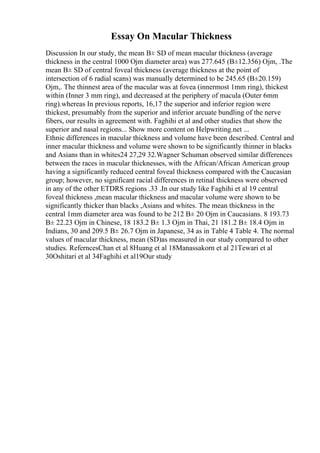 Essay On Macular Thickness
Discussion In our study, the mean В± SD of mean macular thickness (average
thickness in the central 1000 Ојm diameter area) was 277.645 (В±12.356) Ојm, .The
mean В± SD of central foveal thickness (average thickness at the point of
intersection of 6 radial scans) was manually determined to be 245.65 (В±20.159)
Ојm,. The thinnest area of the macular was at fovea (innermost 1mm ring), thickest
within (Inner 3 mm ring), and decreased at the periphery of macula (Outer 6mm
ring).whereas In previous reports, 16,17 the superior and inferior region were
thickest, presumably from the superior and inferior arcuate bundling of the nerve
fibers, our results in agreement with. Faghihi et al and other studies that show the
superior and nasal regions... Show more content on Helpwriting.net ...
Ethnic differences in macular thickness and volume have been described. Central and
inner macular thickness and volume were shown to be significantly thinner in blacks
and Asians than in whites24 27,29 32.Wagner Schuman observed similar differences
between the races in macular thicknesses, with the African/African American group
having a significantly reduced central foveal thickness compared with the Caucasian
group; however, no significant racial differences in retinal thickness were observed
in any of the other ETDRS regions .33 .In our study like Faghihi et al 19 central
foveal thickness ,mean macular thickness and macular volume were shown to be
significantly thicker than blacks ,Asians and whites. The mean thickness in the
central 1mm diameter area was found to be 212 В± 20 Ојm in Caucasians. 8 193.73
В± 22.23 Ојm in Chinese, 18 183.2 В± 1.3 Ојm in Thai, 21 181.2 В± 18.4 Ојm in
Indians, 30 and 209.5 В± 26.7 Ојm in Japanese, 34 as in Table 4 Table 4. The normal
values of macular thickness, mean (SD)as measured in our study compared to other
studies. ReferncesChan et al 8Huang et al 18Manassakorn et al 21Tewari et al
30Oshitari et al 34Faghihi et al19Our study
 