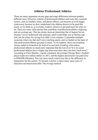 Athletes Professional Athletes
There are many arguments on pay gaps and wage differences between genders
different races. However, salaries of professional athletes and every day, essential
careers, such as teachers, nurse, and police officers, can become an even bigger
controversy because we don t understand why athletes deserve to be paid that
much, or we think us, as everyday workers, deserve to get paid more for what we
do. There are some valid reasons that contribute to professional athlete s high pay,
and our average pay. This has always been an interesting line of inquiry for me
because I never understood why playing a sport could make you so famous and
rich, but the salary for saving lives didn t even compare. I remember multiple
occasions where my dad and I were watching sports, and we landed on the topic of
why professional athletes get paid so much. To no surprise, these conversations
always ended in frustration for both of us and each of asking, what makes
professional athletes so much more important that the rest of us? It is no secret
professional athletes have a higher pay than most these days, but how much more?
According to Chris Mueller, a sports columnist, the average Chicago Bear s football
player made two million dollars in 2011, and the highest paid doctor was paid close
to $500,000 (Mueller). This can cause much controversy due to the difference in
preparation for the careers. To become a doctor, it takes many more years of
education and much more debt. The average medical
 