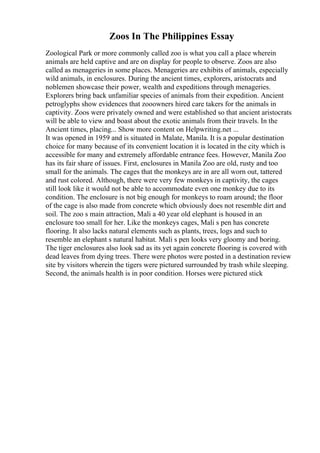 Zoos In The Philippines Essay
Zoological Park or more commonly called zoo is what you call a place wherein
animals are held captive and are on display for people to observe. Zoos are also
called as menageries in some places. Menageries are exhibits of animals, especially
wild animals, in enclosures. During the ancient times, explorers, aristocrats and
noblemen showcase their power, wealth and expeditions through menageries.
Explorers bring back unfamiliar species of animals from their expedition. Ancient
petroglyphs show evidences that zooowners hired care takers for the animals in
captivity. Zoos were privately owned and were established so that ancient aristocrats
will be able to view and boast about the exotic animals from their travels. In the
Ancient times, placing... Show more content on Helpwriting.net ...
It was opened in 1959 and is situated in Malate, Manila. It is a popular destination
choice for many because of its convenient location it is located in the city which is
accessible for many and extremely affordable entrance fees. However, Manila Zoo
has its fair share of issues. First, enclosures in Manila Zoo are old, rusty and too
small for the animals. The cages that the monkeys are in are all worn out, tattered
and rust colored. Although, there were very few monkeys in captivity, the cages
still look like it would not be able to accommodate even one monkey due to its
condition. The enclosure is not big enough for monkeys to roam around; the floor
of the cage is also made from concrete which obviously does not resemble dirt and
soil. The zoo s main attraction, Mali a 40 year old elephant is housed in an
enclosure too small for her. Like the monkeys cages, Mali s pen has concrete
flooring. It also lacks natural elements such as plants, trees, logs and such to
resemble an elephant s natural habitat. Mali s pen looks very gloomy and boring.
The tiger enclosures also look sad as its yet again concrete flooring is covered with
dead leaves from dying trees. There were photos were posted in a destination review
site by visitors wherein the tigers were pictured surrounded by trash while sleeping.
Second, the animals health is in poor condition. Horses were pictured stick
 