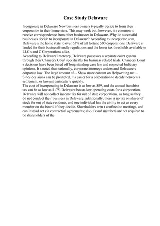 Case Study Delaware
Incorporate in Delaware New business owners typically decide to form their
corporation in their home state. This may work out; however, it s common to
receive correspondence from other businesses in Delaware. Why do successful
businesses decide to incorporate in Delaware? According to incorporate.com,
Delaware s the home state to over 65% of all fortune 500 corporations. Delaware s
lauded for their businessfriendly regulations and the lower tax thresholds available to
LLC s and C Corporations alike.
According to Delaware Intercorp, Delaware possesses a separate court system
through their Chancery Court specifically for business related trials. Chancery Court
s decisions have been based off long standing case law and respected Judiciary
opinions. It s noted that nationally, corporate attorneys understand Delaware s
corporate law. The large amount of... Show more content on Helpwriting.net ...
Since decisions can be predicted, it s easier for a corporation to decide between a
settlement, or lawsuit particularly quickly.
The cost of incorporating in Delaware is as low as $89, and the annual franchise
tax can be as low as $175. Delaware boasts low operating costs for a corporation.
Delaware will not collect income tax for out of state corporations, as long as they
do not conduct their business in Delaware; additionally, there is no tax on shares of
stock for out of state residents, and one individual has the ability to act as every
member on the board, if they decide. Shareholders aren t confined to meetings, and
can instead act via contractual agreements; also, Board members are not required to
be shareholders of the
 