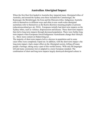 Australian Aboriginal Impact
When the first fleet first landed in Australia they impacted many Aboriginal tribes of
Australia, and around the Sydney area these included the Cammeraigal, the
Kameygal, the Birrabirragal, the Eora and the Illawarra tribes. Indigenous Australia
refer to themselves in different ways and often in new south wales aboriginal
australians refer to themselves as the Korris (Korries) meaning peoples or persons
(educationscotland.gov.uk, 2016) . Europeans initially had short term impacts on the
Sydney tribes, such as violence, dispossession and disease. These short term impacts
then led to long term impacts through decreased population. There were further long
term impacts when Europeans forced Indigenous Australiansto change their lifestyle
to... Show more content on Helpwriting.net ...
The majority of short term impacts led to a decrees in population and in some
cases tribes were completely wiped out. In addition, with the short term impact s the
long term impact s had a major effect on the Aboriginal society, killing off many
people s heritage, taking away a part of this worlds history. With only 60 languages
left and many ceremonies lost or adapted to a more European standard. The
combination of short and long term impacts largely destroyed aboriginal culture in
 