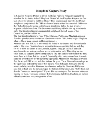 Kingdom Keepers Essay
In Kingdom Keepers: Disney at Dawn by Ridley Pearson, Kingdom Keeper Finn
searches for Jez in the Animal Kingdom. First of all, the Kingdom Keepers are five
kids who were chosen to be DHIs (Disney Host Interactives). Secretly, the Disney
Imagineers programmed the DHIs so that the human would become their DHI when
they fall asleep and wake up in the Magic Kingdomto defeat the evil group of
brigands called Overtakers. The Overtakers are Disney villains that try to usurp the
park. The Kingdom Keepersincapacitated Maleficent, the sub leader of the
Overtakers, and locked her up.
The five Kingdom Keepers, Finn, Willa, Charlene, Philby, and Maybeck, are on a
float in a parade for the celebration of the return of the DHIs in the Magic Kingdom
when ... Show more content on Helpwriting.net ...
Amanda tells him that Jez is able to see the future in her dreams and draws them in
a diary. She gives Finn the diary in hopes that they can use it to find Jez and they
set off to meet the others at the Animal Kingdom. They get fake IDs and cast
member uniforms so they can have access to the entire park. Then, they use the
clues from Jez s dreams drawn in the diary to find her, and one they find in the park
leads them to believe that Jez escaped. Eventually, after using many clues, Amanda
and Finn are led under the bridge in the tiger yards. Meanwhile, Maybeck and Willa
find the second DHI server and shut it down for good. Then, Finn and Amanda go to
the tiger yards and find the tunnel they believe Jez is hiding in. Finn gets into the
tunnel and discovers Jez. However, they become locked in. Finn texts Philby and
asks him to hack into the park and open the hatches to the tunnel, and Philby finds out
that the Overtakers have captured Wayne. The two emerge to find apes and monkeys
waiting for them. Through a series of distractions and help from Charlene, on stilts in
a DeVine costume, everyone gets out of the
 