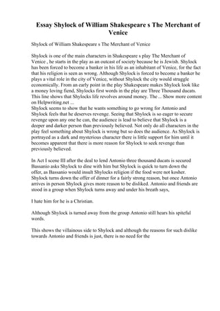Essay Shylock of William Shakespeare s The Merchant of
Venice
Shylock of William Shakespeare s The Merchant of Venice
Shylock is one of the main characters in Shakespeare s play The Merchant of
Venice , he starts in the play as an outcast of society because he is Jewish. Shylock
has been forced to become a banker in his life as an inhabitant of Venice, for the fact
that his religion is seen as wrong. Although Shylock is forced to become a banker he
plays a vital role in the city of Venice, without Shylock the city would struggle
economically. From an early point in the play Shakespeare makes Shylock look like
a money loving fiend, Shylocks first words in the play are Three Thousand ducats.
This line shows that Shylocks life revolves around money. The... Show more content
on Helpwriting.net ...
Shylock seems to show that he wants something to go wrong for Antonio and
Shylock feels that he deserves revenge. Seeing that Shylock is so eager to secure
revenge upon any one he can, the audience is lead to believe that Shylock is a
deeper and darker person than previously believed. Not only do all characters in the
play feel something about Shylock is wrong but so does the audience. As Shylock is
portrayed as a dark and mysterious character there is little support for him until it
becomes apparent that there is more reason for Shylock to seek revenge than
previously believed.
In Act I scene III after the deal to lend Antonio three thousand ducats is secured
Bassanio asks Shylock to dine with him but Shylock is quick to turn down the
offer, as Bassanio would insult Shylocks religion if the food were not kosher.
Shylock turns down the offer of dinner for a fairly strong reason, but once Antonio
arrives in person Shylock gives more reason to be disliked. Antonio and friends are
stood in a group when Shylock turns away and under his breath says,
I hate him for he is a Christian.
Although Shylock is turned away from the group Antonio still hears his spiteful
words.
This shows the villainous side to Shylock and although the reasons for such dislike
towards Antonio and friends is just, there is no need for the
 
