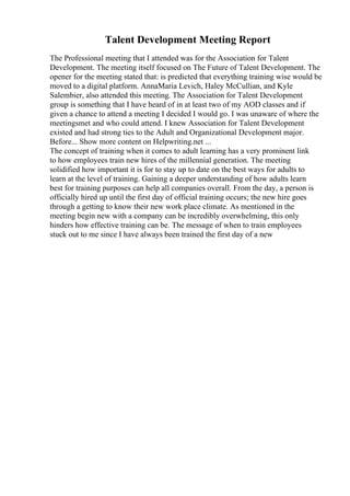Talent Development Meeting Report
The Professional meeting that I attended was for the Association for Talent
Development. The meeting itself focused on The Future of Talent Development. The
opener for the meeting stated that: is predicted that everything training wise would be
moved to a digital platform. AnnaMaria Levich, Haley McCullian, and Kyle
Salembier, also attended this meeting. The Association for Talent Development
group is something that I have heard of in at least two of my AOD classes and if
given a chance to attend a meeting I decided I would go. I was unaware of where the
meetingsmet and who could attend. I knew Association for Talent Development
existed and had strong ties to the Adult and Organizational Development major.
Before... Show more content on Helpwriting.net ...
The concept of training when it comes to adult learning has a very prominent link
to how employees train new hires of the millennial generation. The meeting
solidified how important it is for to stay up to date on the best ways for adults to
learn at the level of training. Gaining a deeper understanding of how adults learn
best for training purposes can help all companies overall. From the day, a person is
officially hired up until the first day of official training occurs; the new hire goes
through a getting to know their new work place climate. As mentioned in the
meeting begin new with a company can be incredibly overwhelming, this only
hinders how effective training can be. The message of when to train employees
stuck out to me since I have always been trained the first day of a new
 