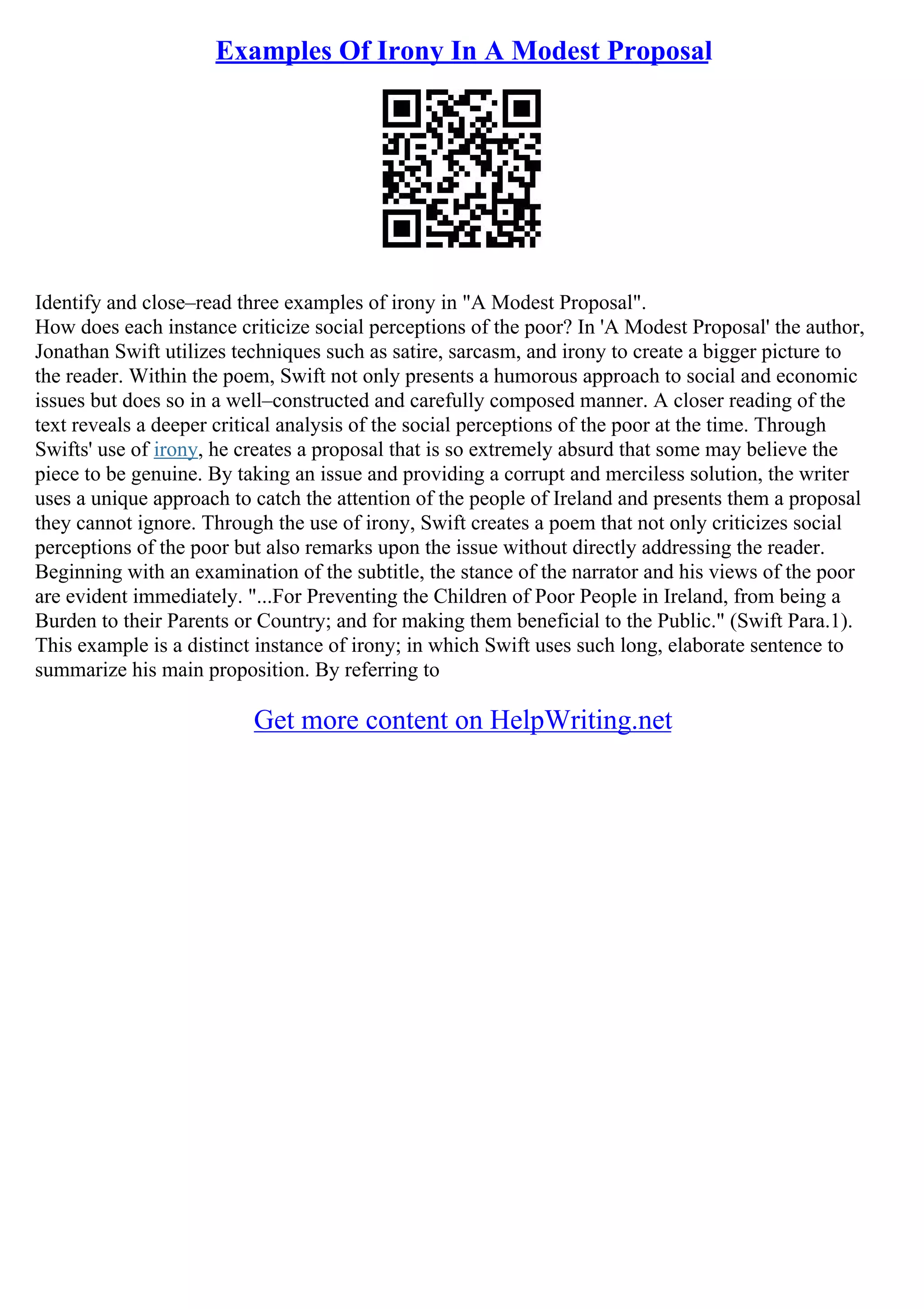 Examples Of Irony In A Modest Proposal
Identify and close–read three examples of irony in "A Modest Proposal".
How does each instance criticize social perceptions of the poor? In 'A Modest Proposal' the author,
Jonathan Swift utilizes techniques such as satire, sarcasm, and irony to create a bigger picture to
the reader. Within the poem, Swift not only presents a humorous approach to social and economic
issues but does so in a well–constructed and carefully composed manner. A closer reading of the
text reveals a deeper critical analysis of the social perceptions of the poor at the time. Through
Swifts' use of irony, he creates a proposal that is so extremely absurd that some may believe the
piece to be genuine. By taking an issue and providing a corrupt and merciless solution, the writer
uses a unique approach to catch the attention of the people of Ireland and presents them a proposal
they cannot ignore. Through the use of irony, Swift creates a poem that not only criticizes social
perceptions of the poor but also remarks upon the issue without directly addressing the reader.
Beginning with an examination of the subtitle, the stance of the narrator and his views of the poor
are evident immediately. "...For Preventing the Children of Poor People in Ireland, from being a
Burden to their Parents or Country; and for making them beneficial to the Public." (Swift Para.1).
This example is a distinct instance of irony; in which Swift uses such long, elaborate sentence to
summarize his main proposition. By referring to
Get more content on HelpWriting.net
 