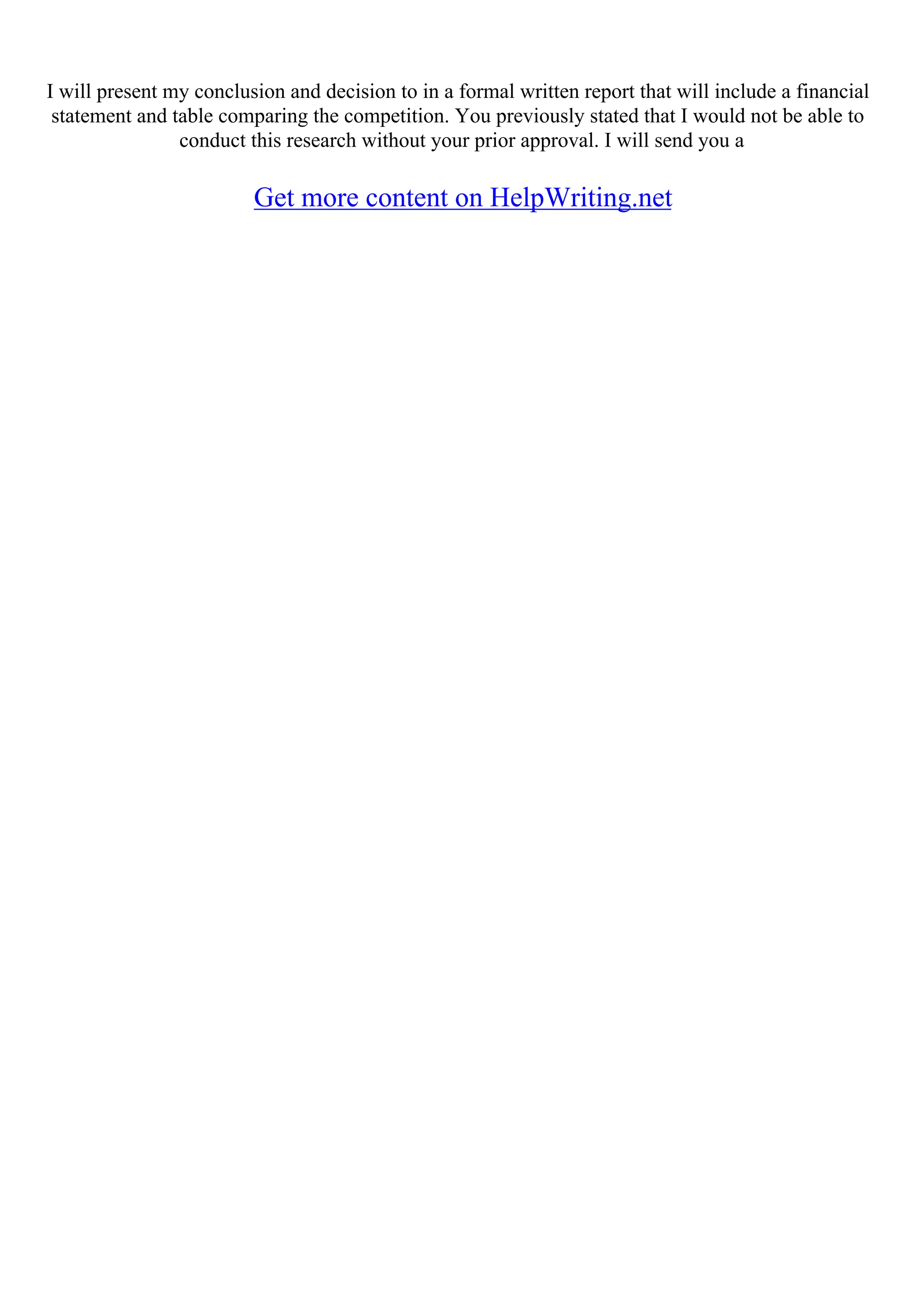 I will present my conclusion and decision to in a formal written report that will include a financial
statement and table comparing the competition. You previously stated that I would not be able to
conduct this research without your prior approval. I will send you a
Get more content on HelpWriting.net
 