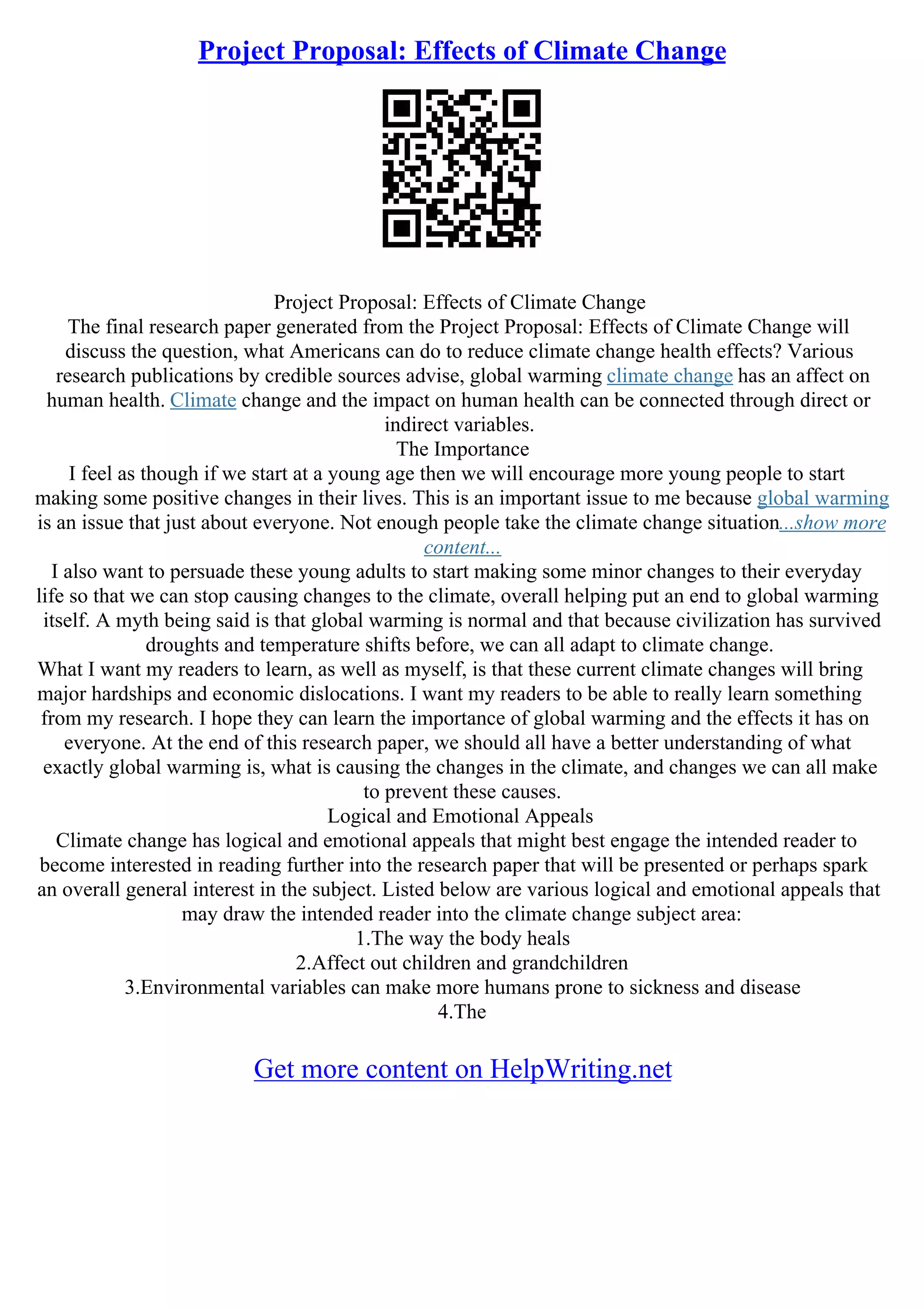 Project Proposal: Effects of Climate Change
Project Proposal: Effects of Climate Change
The final research paper generated from the Project Proposal: Effects of Climate Change will
discuss the question, what Americans can do to reduce climate change health effects? Various
research publications by credible sources advise, global warming climate change has an affect on
human health. Climate change and the impact on human health can be connected through direct or
indirect variables.
The Importance
I feel as though if we start at a young age then we will encourage more young people to start
making some positive changes in their lives. This is an important issue to me because global warming
is an issue that just about everyone. Not enough people take the climate change situation...show more
content...
I also want to persuade these young adults to start making some minor changes to their everyday
life so that we can stop causing changes to the climate, overall helping put an end to global warming
itself. A myth being said is that global warming is normal and that because civilization has survived
droughts and temperature shifts before, we can all adapt to climate change.
What I want my readers to learn, as well as myself, is that these current climate changes will bring
major hardships and economic dislocations. I want my readers to be able to really learn something
from my research. I hope they can learn the importance of global warming and the effects it has on
everyone. At the end of this research paper, we should all have a better understanding of what
exactly global warming is, what is causing the changes in the climate, and changes we can all make
to prevent these causes.
Logical and Emotional Appeals
Climate change has logical and emotional appeals that might best engage the intended reader to
become interested in reading further into the research paper that will be presented or perhaps spark
an overall general interest in the subject. Listed below are various logical and emotional appeals that
may draw the intended reader into the climate change subject area:
1.The way the body heals
2.Affect out children and grandchildren
3.Environmental variables can make more humans prone to sickness and disease
4.The
Get more content on HelpWriting.net
 