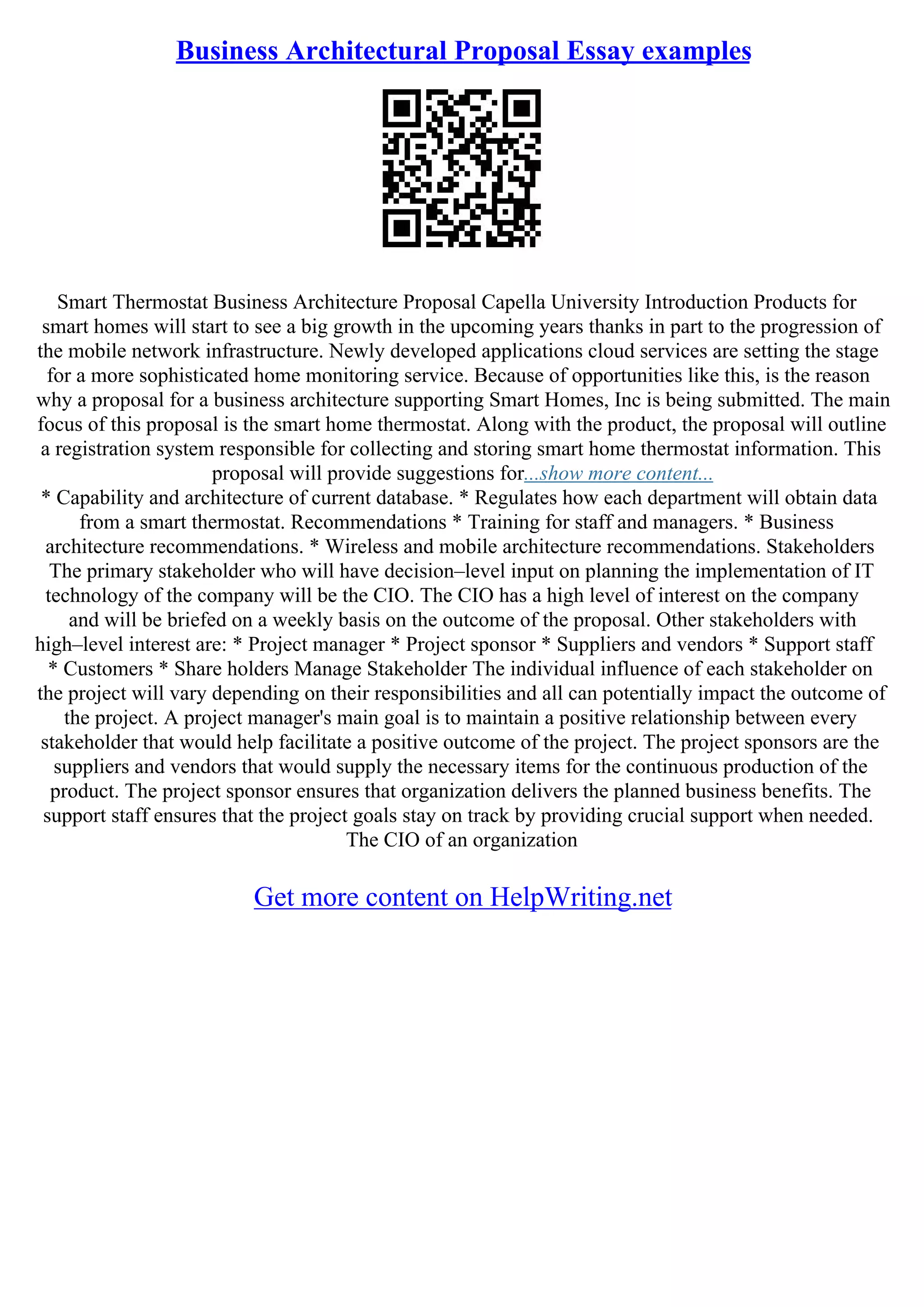 Business Architectural Proposal Essay examples
Smart Thermostat Business Architecture Proposal Capella University Introduction Products for
smart homes will start to see a big growth in the upcoming years thanks in part to the progression of
the mobile network infrastructure. Newly developed applications cloud services are setting the stage
for a more sophisticated home monitoring service. Because of opportunities like this, is the reason
why a proposal for a business architecture supporting Smart Homes, Inc is being submitted. The main
focus of this proposal is the smart home thermostat. Along with the product, the proposal will outline
a registration system responsible for collecting and storing smart home thermostat information. This
proposal will provide suggestions for...show more content...
* Capability and architecture of current database. * Regulates how each department will obtain data
from a smart thermostat. Recommendations * Training for staff and managers. * Business
architecture recommendations. * Wireless and mobile architecture recommendations. Stakeholders
The primary stakeholder who will have decision–level input on planning the implementation of IT
technology of the company will be the CIO. The CIO has a high level of interest on the company
and will be briefed on a weekly basis on the outcome of the proposal. Other stakeholders with
high–level interest are: * Project manager * Project sponsor * Suppliers and vendors * Support staff
* Customers * Share holders Manage Stakeholder The individual influence of each stakeholder on
the project will vary depending on their responsibilities and all can potentially impact the outcome of
the project. A project manager's main goal is to maintain a positive relationship between every
stakeholder that would help facilitate a positive outcome of the project. The project sponsors are the
suppliers and vendors that would supply the necessary items for the continuous production of the
product. The project sponsor ensures that organization delivers the planned business benefits. The
support staff ensures that the project goals stay on track by providing crucial support when needed.
The CIO of an organization
Get more content on HelpWriting.net
 