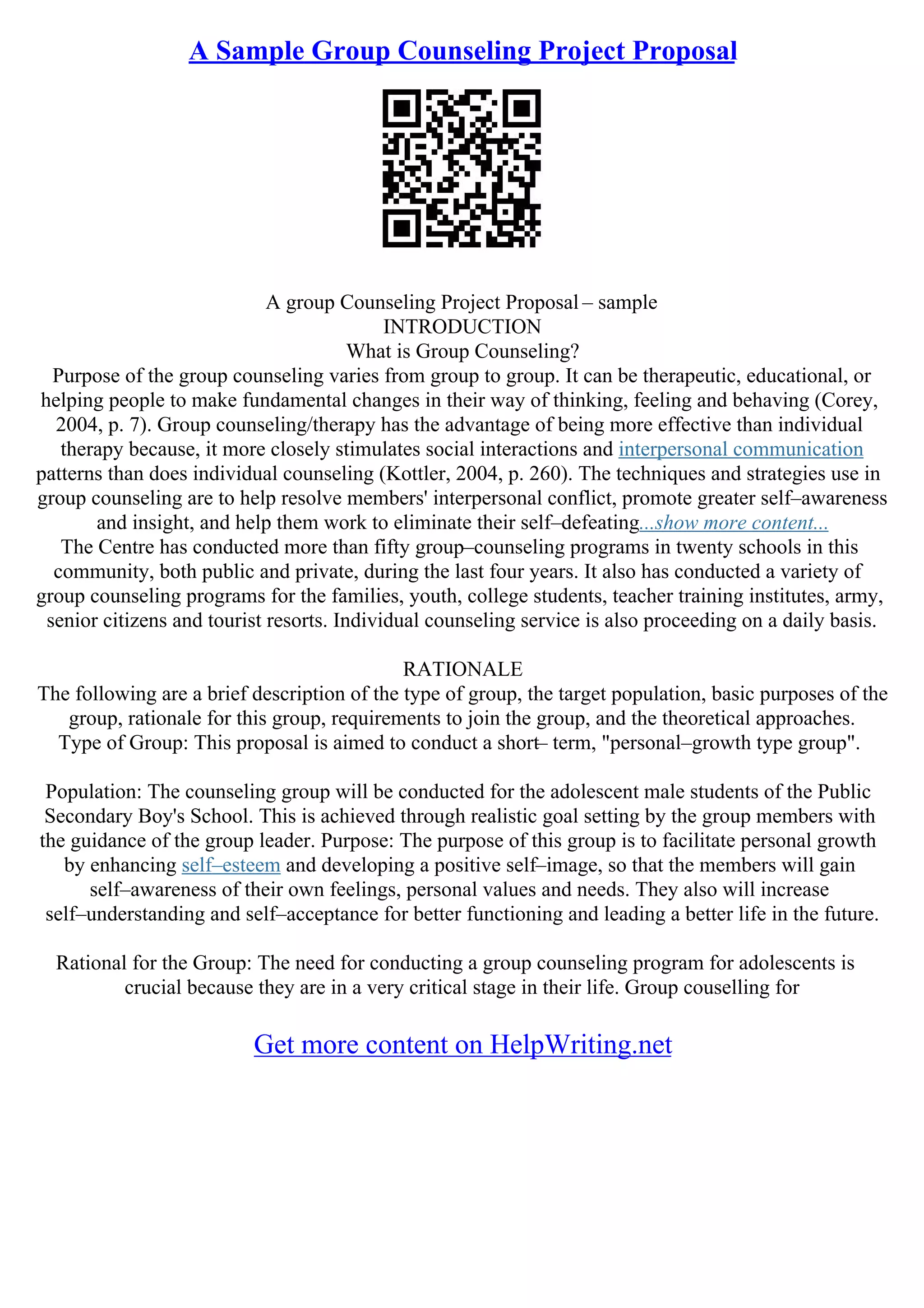 A Sample Group Counseling Project Proposal
A group Counseling Project Proposal – sample
INTRODUCTION
What is Group Counseling?
Purpose of the group counseling varies from group to group. It can be therapeutic, educational, or
helping people to make fundamental changes in their way of thinking, feeling and behaving (Corey,
2004, p. 7). Group counseling/therapy has the advantage of being more effective than individual
therapy because, it more closely stimulates social interactions and interpersonal communication
patterns than does individual counseling (Kottler, 2004, p. 260). The techniques and strategies use in
group counseling are to help resolve members' interpersonal conflict, promote greater self–awareness
and insight, and help them work to eliminate their self–defeating...show more content...
The Centre has conducted more than fifty group–counseling programs in twenty schools in this
community, both public and private, during the last four years. It also has conducted a variety of
group counseling programs for the families, youth, college students, teacher training institutes, army,
senior citizens and tourist resorts. Individual counseling service is also proceeding on a daily basis.
RATIONALE
The following are a brief description of the type of group, the target population, basic purposes of the
group, rationale for this group, requirements to join the group, and the theoretical approaches.
Type of Group: This proposal is aimed to conduct a short– term, "personal–growth type group".
Population: The counseling group will be conducted for the adolescent male students of the Public
Secondary Boy's School. This is achieved through realistic goal setting by the group members with
the guidance of the group leader. Purpose: The purpose of this group is to facilitate personal growth
by enhancing self–esteem and developing a positive self–image, so that the members will gain
self–awareness of their own feelings, personal values and needs. They also will increase
self–understanding and self–acceptance for better functioning and leading a better life in the future.
Rational for the Group: The need for conducting a group counseling program for adolescents is
crucial because they are in a very critical stage in their life. Group couselling for
Get more content on HelpWriting.net
 