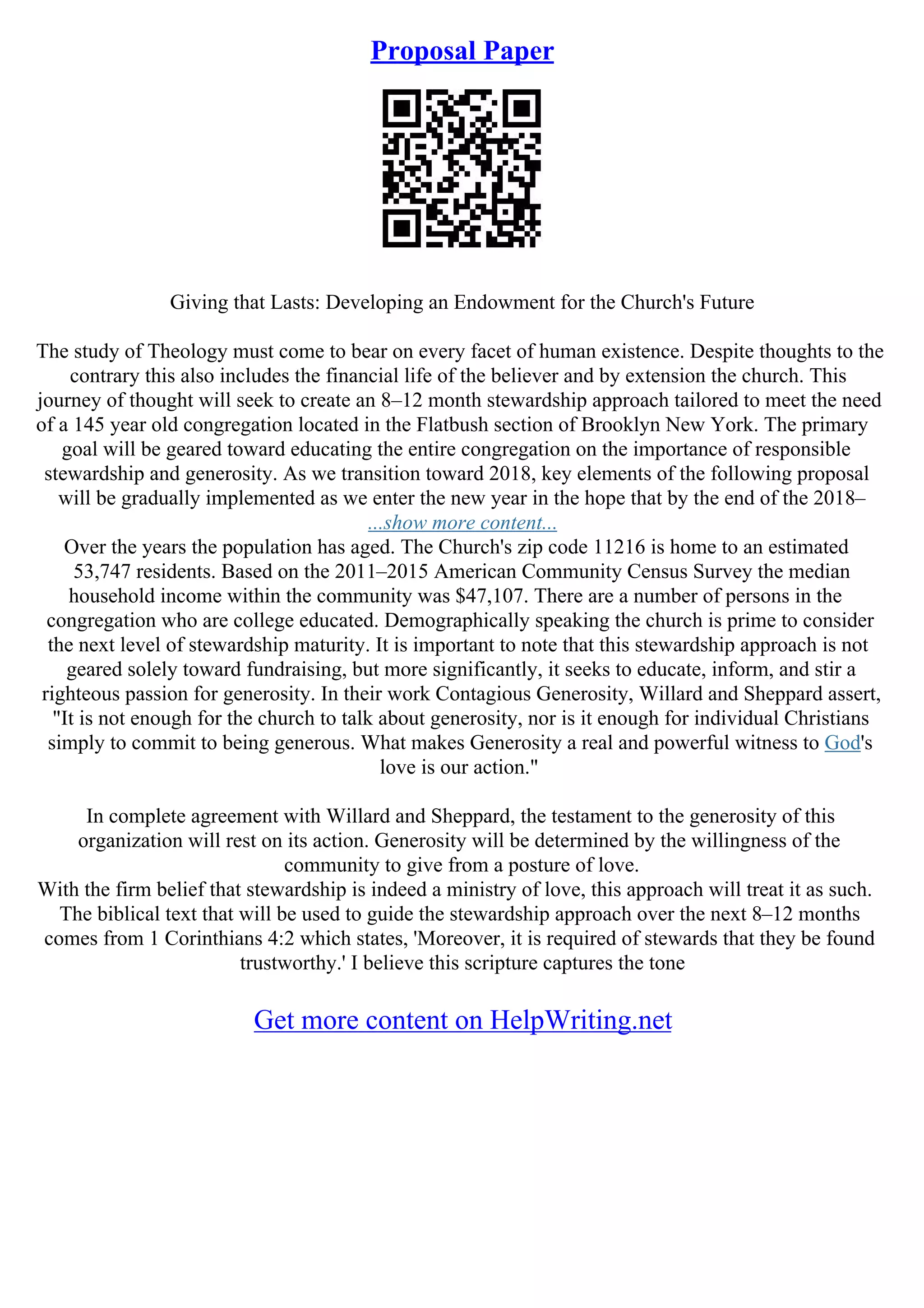 Proposal Paper
Giving that Lasts: Developing an Endowment for the Church's Future
The study of Theology must come to bear on every facet of human existence. Despite thoughts to the
contrary this also includes the financial life of the believer and by extension the church. This
journey of thought will seek to create an 8–12 month stewardship approach tailored to meet the need
of a 145 year old congregation located in the Flatbush section of Brooklyn New York. The primary
goal will be geared toward educating the entire congregation on the importance of responsible
stewardship and generosity. As we transition toward 2018, key elements of the following proposal
will be gradually implemented as we enter the new year in the hope that by the end of the 2018–
...show more content...
Over the years the population has aged. The Church's zip code 11216 is home to an estimated
53,747 residents. Based on the 2011–2015 American Community Census Survey the median
household income within the community was $47,107. There are a number of persons in the
congregation who are college educated. Demographically speaking the church is prime to consider
the next level of stewardship maturity. It is important to note that this stewardship approach is not
geared solely toward fundraising, but more significantly, it seeks to educate, inform, and stir a
righteous passion for generosity. In their work Contagious Generosity, Willard and Sheppard assert,
"It is not enough for the church to talk about generosity, nor is it enough for individual Christians
simply to commit to being generous. What makes Generosity a real and powerful witness to God's
love is our action."
In complete agreement with Willard and Sheppard, the testament to the generosity of this
organization will rest on its action. Generosity will be determined by the willingness of the
community to give from a posture of love.
With the firm belief that stewardship is indeed a ministry of love, this approach will treat it as such.
The biblical text that will be used to guide the stewardship approach over the next 8–12 months
comes from 1 Corinthians 4:2 which states, 'Moreover, it is required of stewards that they be found
trustworthy.' I believe this scripture captures the tone
Get more content on HelpWriting.net
 