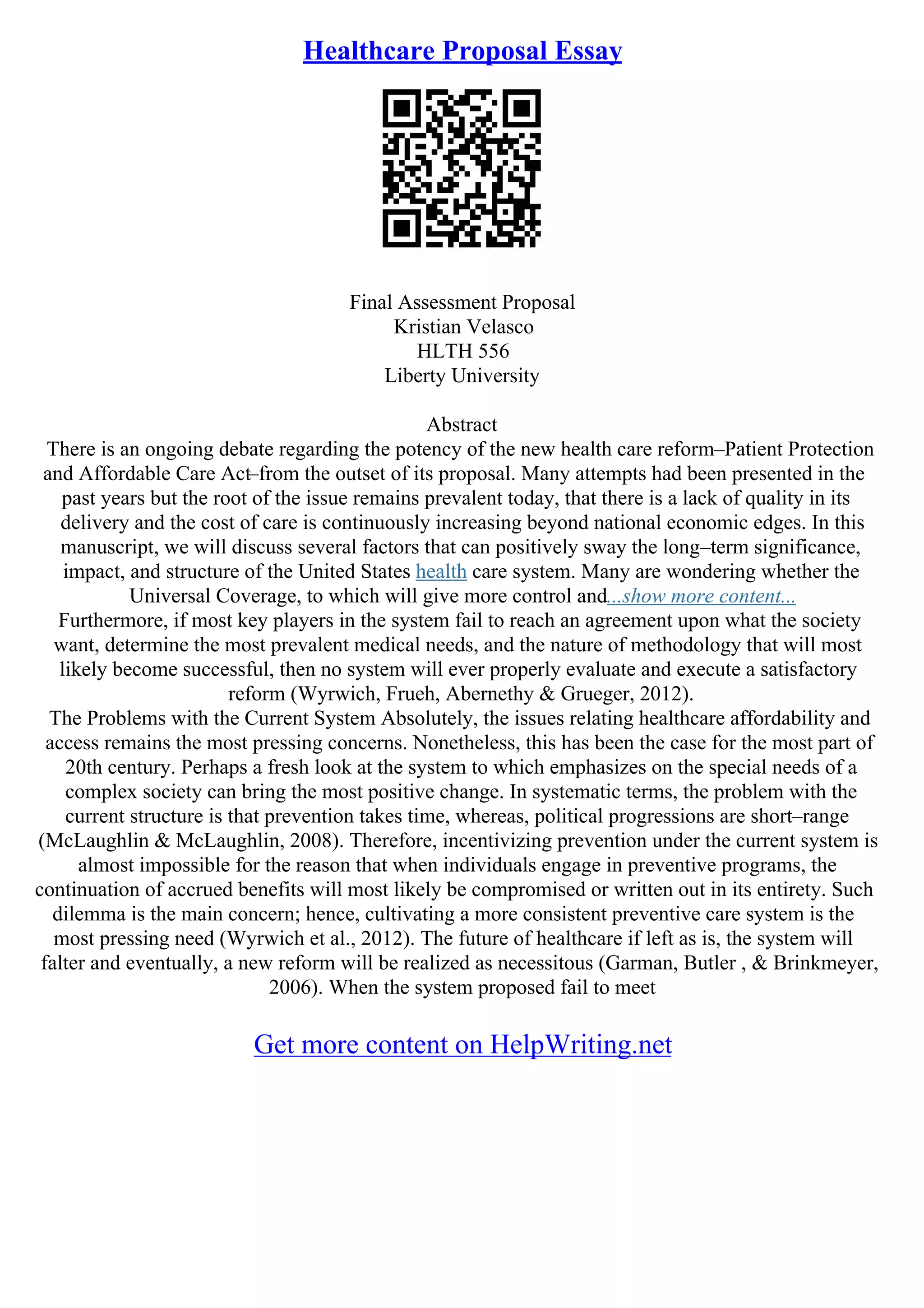 Healthcare Proposal Essay
Final Assessment Proposal
Kristian Velasco
HLTH 556
Liberty University
Abstract
There is an ongoing debate regarding the potency of the new health care reform–Patient Protection
and Affordable Care Act–from the outset of its proposal. Many attempts had been presented in the
past years but the root of the issue remains prevalent today, that there is a lack of quality in its
delivery and the cost of care is continuously increasing beyond national economic edges. In this
manuscript, we will discuss several factors that can positively sway the long–term significance,
impact, and structure of the United States health care system. Many are wondering whether the
Universal Coverage, to which will give more control and...show more content...
Furthermore, if most key players in the system fail to reach an agreement upon what the society
want, determine the most prevalent medical needs, and the nature of methodology that will most
likely become successful, then no system will ever properly evaluate and execute a satisfactory
reform (Wyrwich, Frueh, Abernethy & Grueger, 2012).
The Problems with the Current System Absolutely, the issues relating healthcare affordability and
access remains the most pressing concerns. Nonetheless, this has been the case for the most part of
20th century. Perhaps a fresh look at the system to which emphasizes on the special needs of a
complex society can bring the most positive change. In systematic terms, the problem with the
current structure is that prevention takes time, whereas, political progressions are short–range
(McLaughlin & McLaughlin, 2008). Therefore, incentivizing prevention under the current system is
almost impossible for the reason that when individuals engage in preventive programs, the
continuation of accrued benefits will most likely be compromised or written out in its entirety. Such
dilemma is the main concern; hence, cultivating a more consistent preventive care system is the
most pressing need (Wyrwich et al., 2012). The future of healthcare if left as is, the system will
falter and eventually, a new reform will be realized as necessitous (Garman, Butler , & Brinkmeyer,
2006). When the system proposed fail to meet
Get more content on HelpWriting.net
 