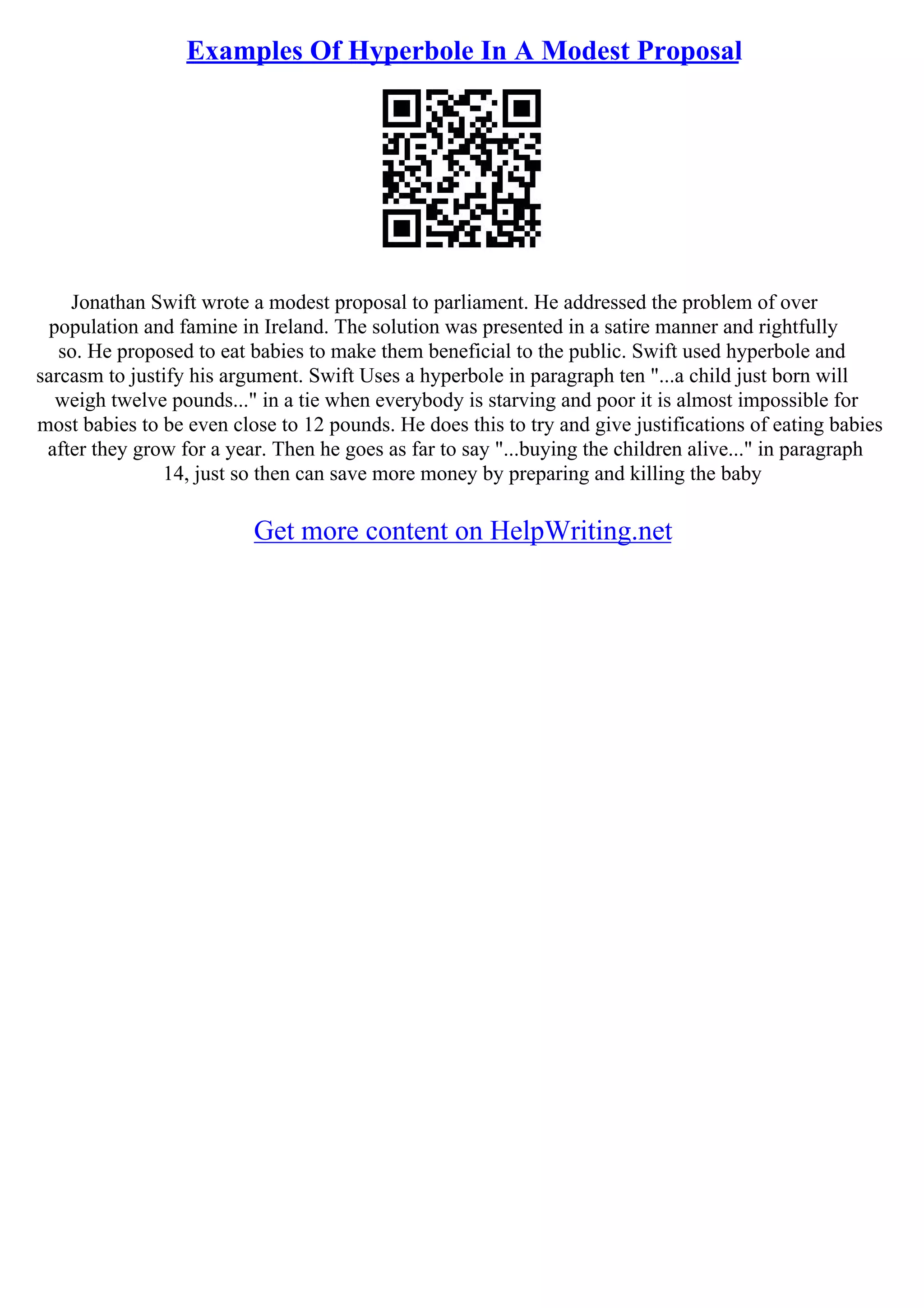 Examples Of Hyperbole In A Modest Proposal
Jonathan Swift wrote a modest proposal to parliament. He addressed the problem of over
population and famine in Ireland. The solution was presented in a satire manner and rightfully
so. He proposed to eat babies to make them beneficial to the public. Swift used hyperbole and
sarcasm to justify his argument. Swift Uses a hyperbole in paragraph ten "...a child just born will
weigh twelve pounds..." in a tie when everybody is starving and poor it is almost impossible for
most babies to be even close to 12 pounds. He does this to try and give justifications of eating babies
after they grow for a year. Then he goes as far to say "...buying the children alive..." in paragraph
14, just so then can save more money by preparing and killing the baby
Get more content on HelpWriting.net
 