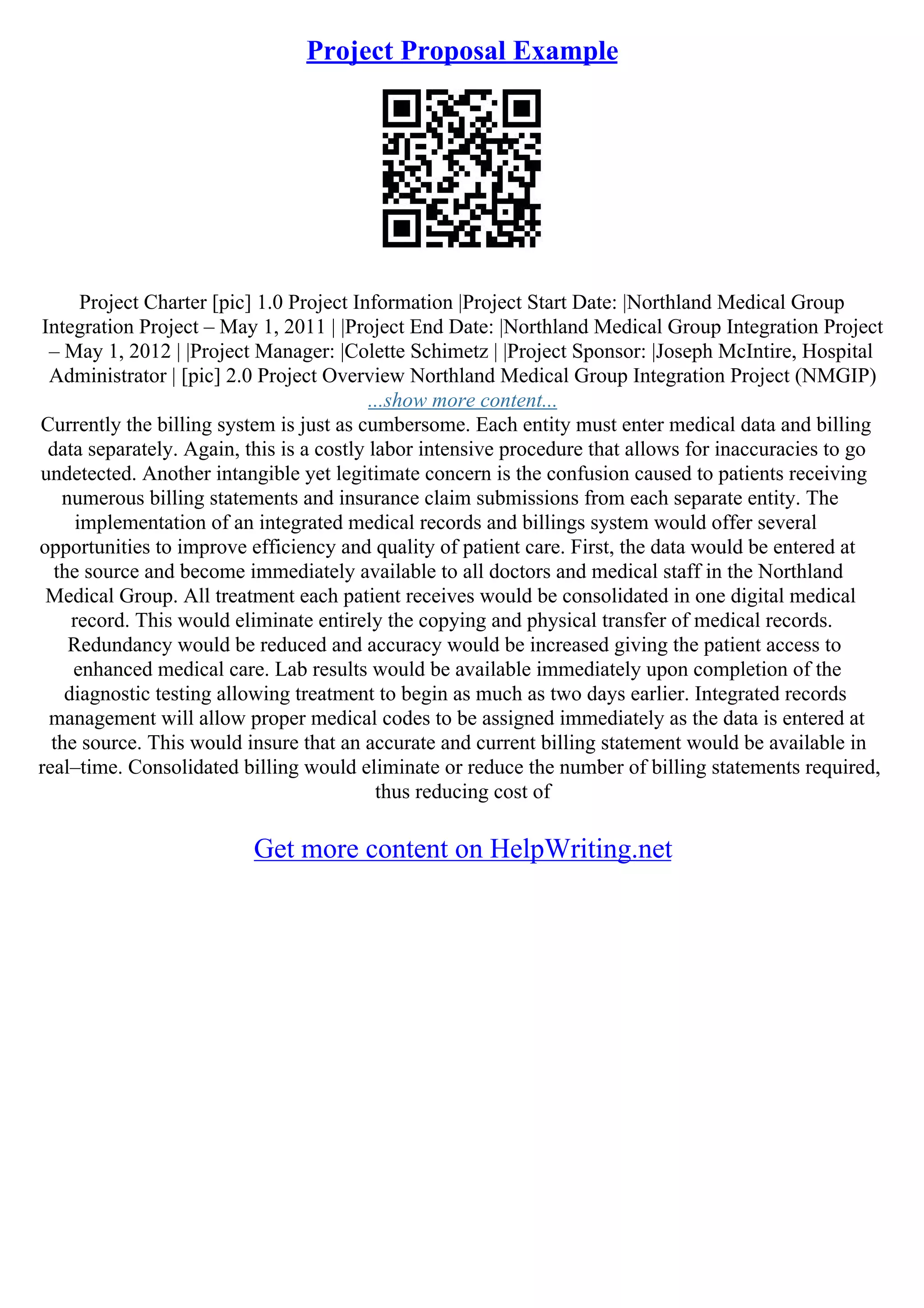 Project Proposal Example
Project Charter [pic] 1.0 Project Information |Project Start Date: |Northland Medical Group
Integration Project – May 1, 2011 | |Project End Date: |Northland Medical Group Integration Project
– May 1, 2012 | |Project Manager: |Colette Schimetz | |Project Sponsor: |Joseph McIntire, Hospital
Administrator | [pic] 2.0 Project Overview Northland Medical Group Integration Project (NMGIP)
...show more content...
Currently the billing system is just as cumbersome. Each entity must enter medical data and billing
data separately. Again, this is a costly labor intensive procedure that allows for inaccuracies to go
undetected. Another intangible yet legitimate concern is the confusion caused to patients receiving
numerous billing statements and insurance claim submissions from each separate entity. The
implementation of an integrated medical records and billings system would offer several
opportunities to improve efficiency and quality of patient care. First, the data would be entered at
the source and become immediately available to all doctors and medical staff in the Northland
Medical Group. All treatment each patient receives would be consolidated in one digital medical
record. This would eliminate entirely the copying and physical transfer of medical records.
Redundancy would be reduced and accuracy would be increased giving the patient access to
enhanced medical care. Lab results would be available immediately upon completion of the
diagnostic testing allowing treatment to begin as much as two days earlier. Integrated records
management will allow proper medical codes to be assigned immediately as the data is entered at
the source. This would insure that an accurate and current billing statement would be available in
real–time. Consolidated billing would eliminate or reduce the number of billing statements required,
thus reducing cost of
Get more content on HelpWriting.net
 