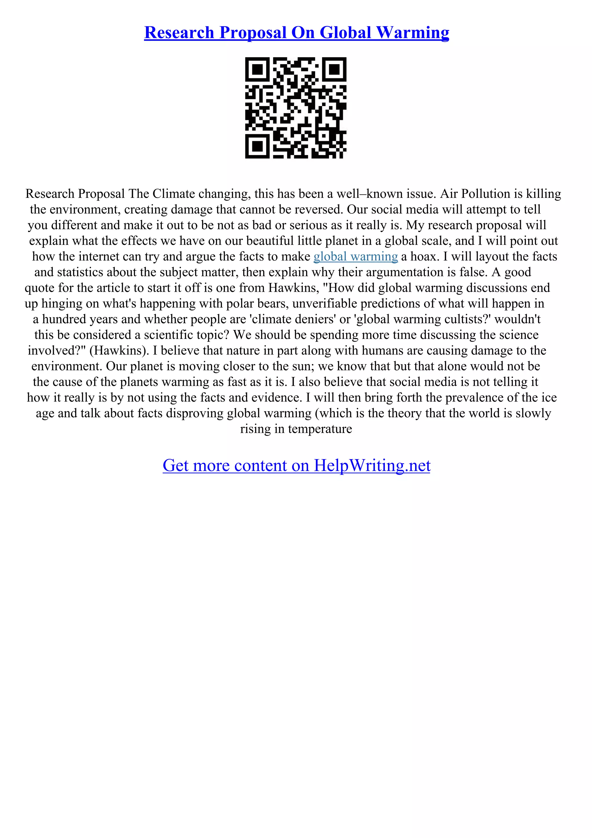 Research Proposal On Global Warming
Research Proposal The Climate changing, this has been a well–known issue. Air Pollution is killing
the environment, creating damage that cannot be reversed. Our social media will attempt to tell
you different and make it out to be not as bad or serious as it really is. My research proposal will
explain what the effects we have on our beautiful little planet in a global scale, and I will point out
how the internet can try and argue the facts to make global warming a hoax. I will layout the facts
and statistics about the subject matter, then explain why their argumentation is false. A good
quote for the article to start it off is one from Hawkins, "How did global warming discussions end
up hinging on what's happening with polar bears, unverifiable predictions of what will happen in
a hundred years and whether people are 'climate deniers' or 'global warming cultists?' wouldn't
this be considered a scientific topic? We should be spending more time discussing the science
involved?" (Hawkins). I believe that nature in part along with humans are causing damage to the
environment. Our planet is moving closer to the sun; we know that but that alone would not be
the cause of the planets warming as fast as it is. I also believe that social media is not telling it
how it really is by not using the facts and evidence. I will then bring forth the prevalence of the ice
age and talk about facts disproving global warming (which is the theory that the world is slowly
rising in temperature
Get more content on HelpWriting.net
 