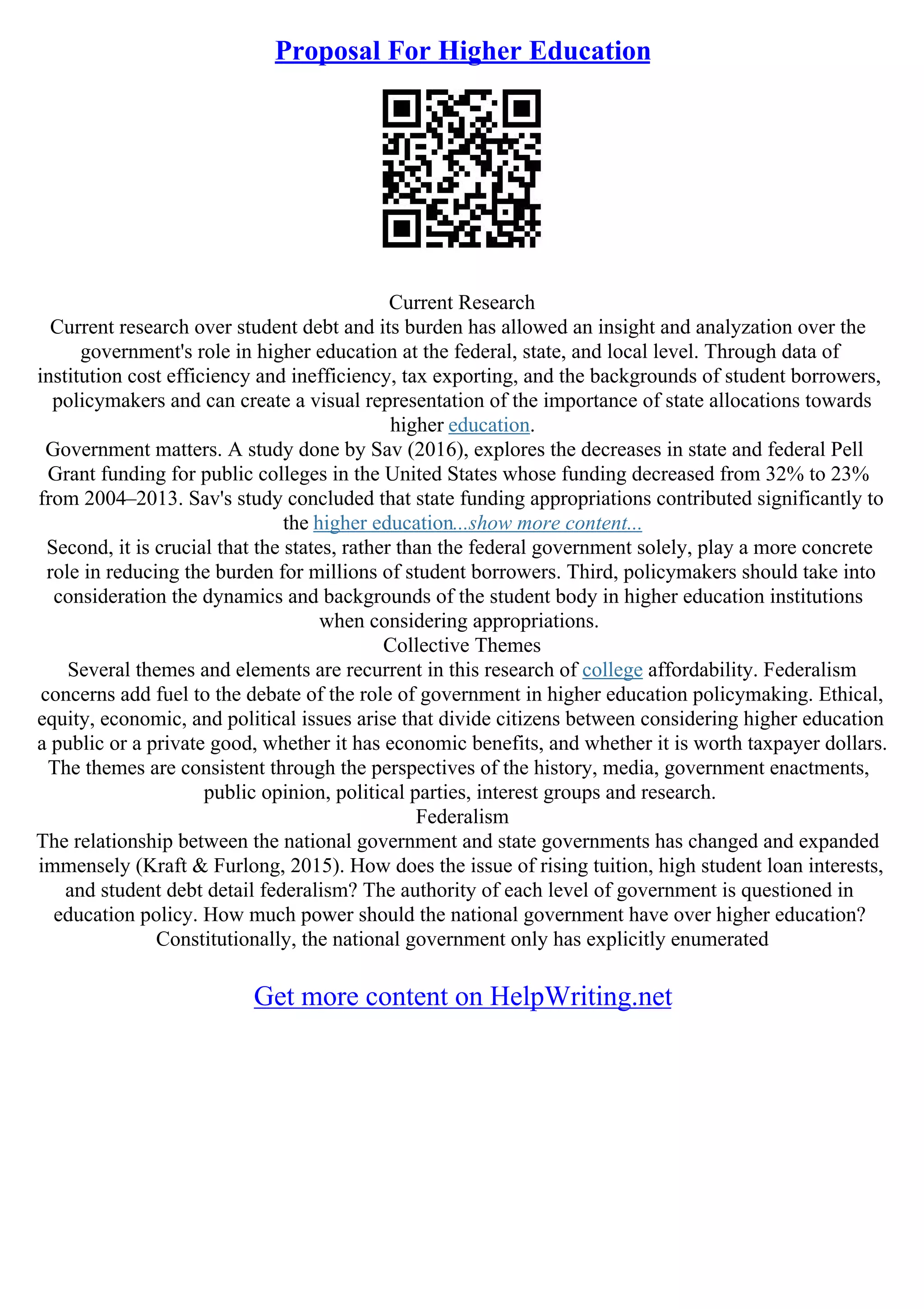 Proposal For Higher Education
Current Research
Current research over student debt and its burden has allowed an insight and analyzation over the
government's role in higher education at the federal, state, and local level. Through data of
institution cost efficiency and inefficiency, tax exporting, and the backgrounds of student borrowers,
policymakers and can create a visual representation of the importance of state allocations towards
higher education.
Government matters. A study done by Sav (2016), explores the decreases in state and federal Pell
Grant funding for public colleges in the United States whose funding decreased from 32% to 23%
from 2004–2013. Sav's study concluded that state funding appropriations contributed significantly to
the higher education...show more content...
Second, it is crucial that the states, rather than the federal government solely, play a more concrete
role in reducing the burden for millions of student borrowers. Third, policymakers should take into
consideration the dynamics and backgrounds of the student body in higher education institutions
when considering appropriations.
Collective Themes
Several themes and elements are recurrent in this research of college affordability. Federalism
concerns add fuel to the debate of the role of government in higher education policymaking. Ethical,
equity, economic, and political issues arise that divide citizens between considering higher education
a public or a private good, whether it has economic benefits, and whether it is worth taxpayer dollars.
The themes are consistent through the perspectives of the history, media, government enactments,
public opinion, political parties, interest groups and research.
Federalism
The relationship between the national government and state governments has changed and expanded
immensely (Kraft & Furlong, 2015). How does the issue of rising tuition, high student loan interests,
and student debt detail federalism? The authority of each level of government is questioned in
education policy. How much power should the national government have over higher education?
Constitutionally, the national government only has explicitly enumerated
Get more content on HelpWriting.net
 