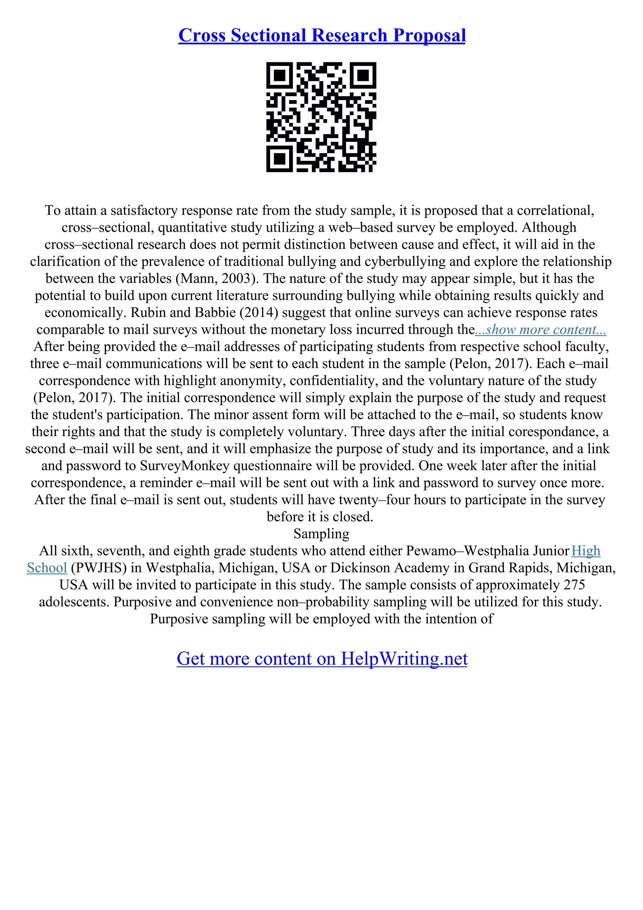 Cross Sectional Research Proposal
To attain a satisfactory response rate from the study sample, it is proposed that a correlational,
cross–sectional, quantitative study utilizing a web–based survey be employed. Although
cross–sectional research does not permit distinction between cause and effect, it will aid in the
clarification of the prevalence of traditional bullying and cyberbullying and explore the relationship
between the variables (Mann, 2003). The nature of the study may appear simple, but it has the
potential to build upon current literature surrounding bullying while obtaining results quickly and
economically. Rubin and Babbie (2014) suggest that online surveys can achieve response rates
comparable to mail surveys without the monetary loss incurred through the...show more content...
After being provided the e–mail addresses of participating students from respective school faculty,
three e–mail communications will be sent to each student in the sample (Pelon, 2017). Each e–mail
correspondence with highlight anonymity, confidentiality, and the voluntary nature of the study
(Pelon, 2017). The initial correspondence will simply explain the purpose of the study and request
the student's participation. The minor assent form will be attached to the e–mail, so students know
their rights and that the study is completely voluntary. Three days after the initial corespondance, a
second e–mail will be sent, and it will emphasize the purpose of study and its importance, and a link
and password to SurveyMonkey questionnaire will be provided. One week later after the initial
correspondence, a reminder e–mail will be sent out with a link and password to survey once more.
After the final e–mail is sent out, students will have twenty–four hours to participate in the survey
before it is closed.
Sampling
All sixth, seventh, and eighth grade students who attend either Pewamo–Westphalia JuniorHigh
School (PWJHS) in Westphalia, Michigan, USA or Dickinson Academy in Grand Rapids, Michigan,
USA will be invited to participate in this study. The sample consists of approximately 275
adolescents. Purposive and convenience non–probability sampling will be utilized for this study.
Purposive sampling will be employed with the intention of
Get more content on HelpWriting.net
 