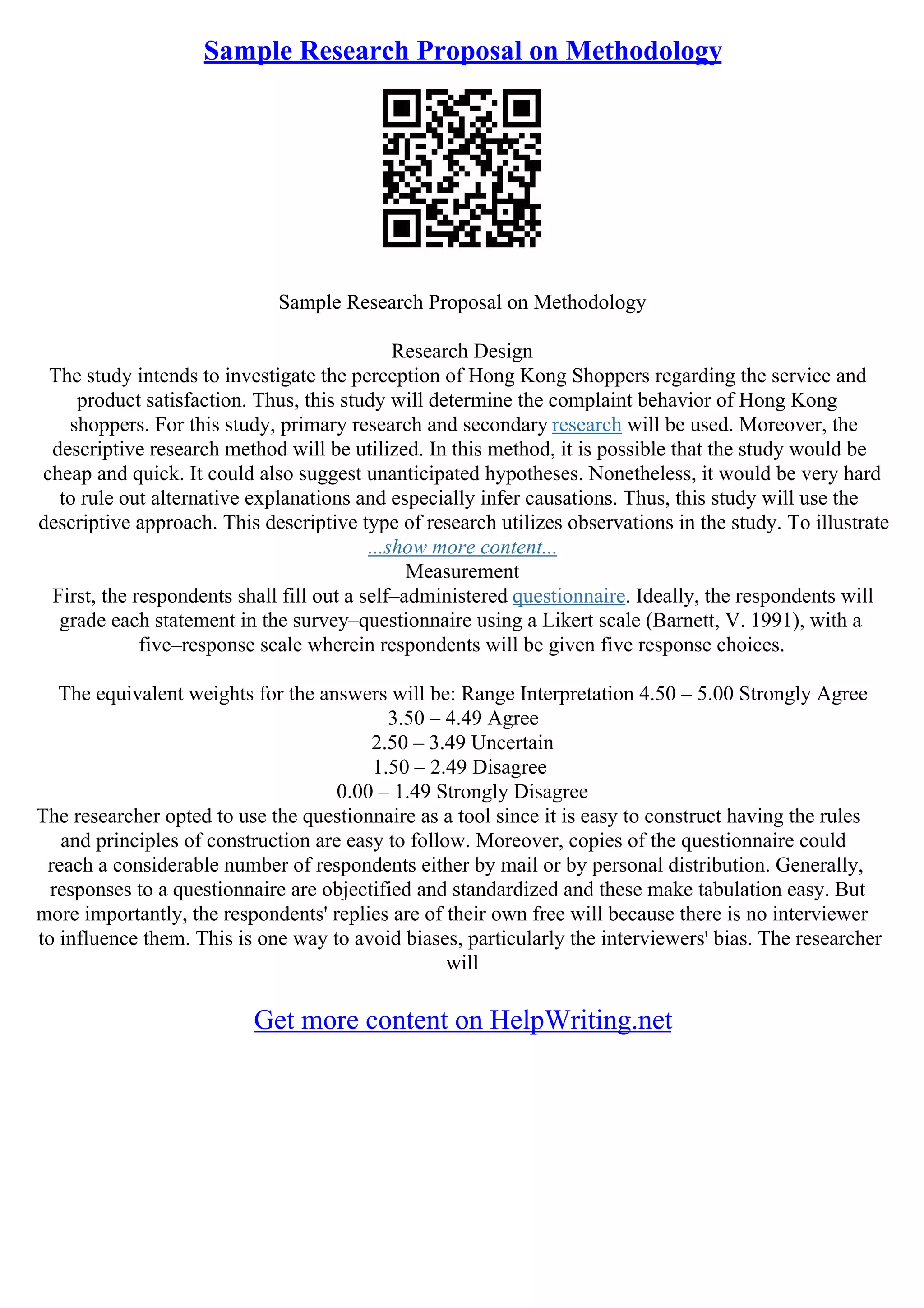 Sample Research Proposal on Methodology
Sample Research Proposal on Methodology
Research Design
The study intends to investigate the perception of Hong Kong Shoppers regarding the service and
product satisfaction. Thus, this study will determine the complaint behavior of Hong Kong
shoppers. For this study, primary research and secondary research will be used. Moreover, the
descriptive research method will be utilized. In this method, it is possible that the study would be
cheap and quick. It could also suggest unanticipated hypotheses. Nonetheless, it would be very hard
to rule out alternative explanations and especially infer causations. Thus, this study will use the
descriptive approach. This descriptive type of research utilizes observations in the study. To illustrate
...show more content...
Measurement
First, the respondents shall fill out a self–administered questionnaire. Ideally, the respondents will
grade each statement in the survey–questionnaire using a Likert scale (Barnett, V. 1991), with a
five–response scale wherein respondents will be given five response choices.
The equivalent weights for the answers will be: Range Interpretation 4.50 – 5.00 Strongly Agree
3.50 – 4.49 Agree
2.50 – 3.49 Uncertain
1.50 – 2.49 Disagree
0.00 – 1.49 Strongly Disagree
The researcher opted to use the questionnaire as a tool since it is easy to construct having the rules
and principles of construction are easy to follow. Moreover, copies of the questionnaire could
reach a considerable number of respondents either by mail or by personal distribution. Generally,
responses to a questionnaire are objectified and standardized and these make tabulation easy. But
more importantly, the respondents' replies are of their own free will because there is no interviewer
to influence them. This is one way to avoid biases, particularly the interviewers' bias. The researcher
will
Get more content on HelpWriting.net
 