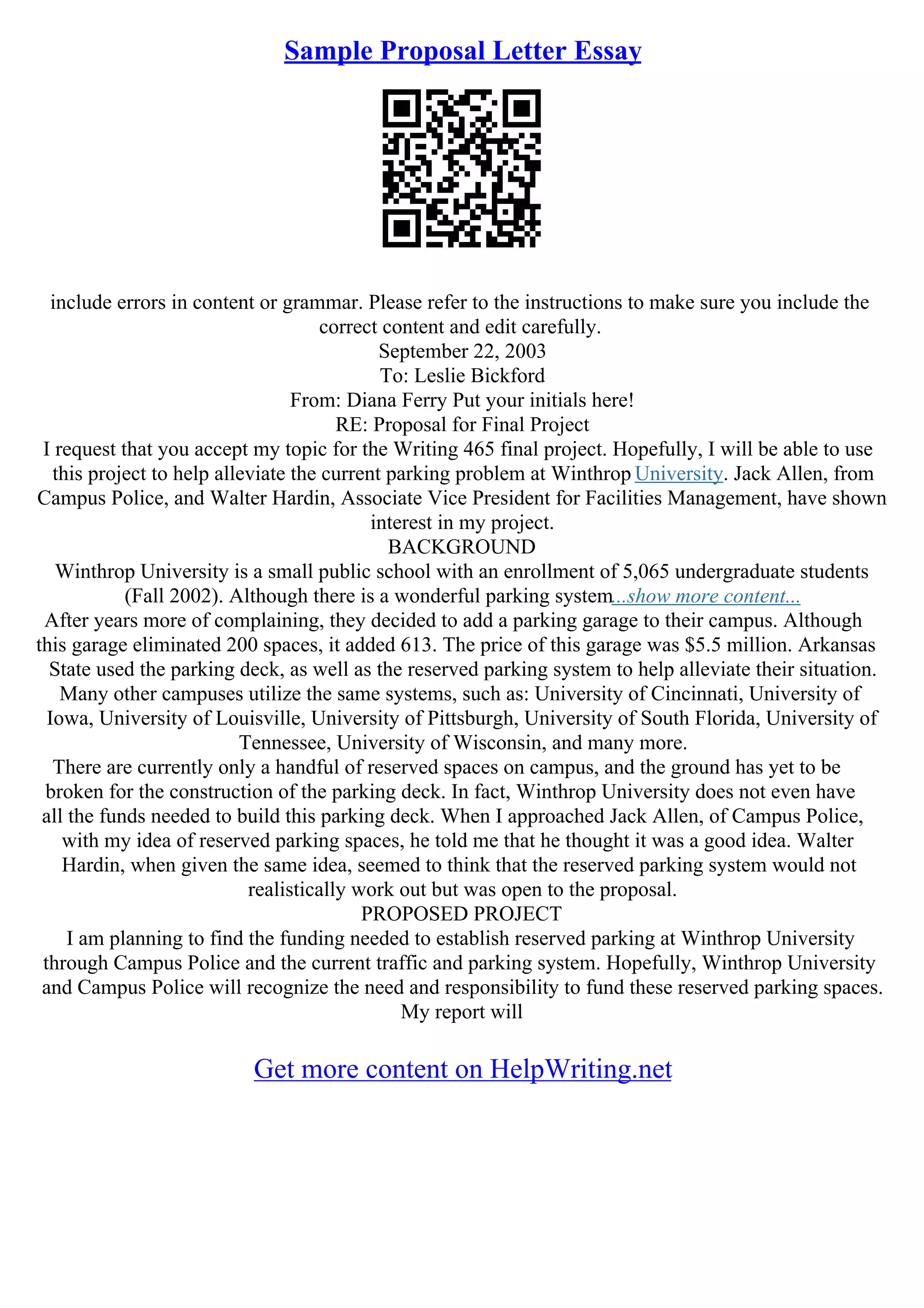 Sample Proposal Letter Essay
include errors in content or grammar. Please refer to the instructions to make sure you include the
correct content and edit carefully.
September 22, 2003
To: Leslie Bickford
From: Diana Ferry Put your initials here!
RE: Proposal for Final Project
I request that you accept my topic for the Writing 465 final project. Hopefully, I will be able to use
this project to help alleviate the current parking problem at Winthrop University. Jack Allen, from
Campus Police, and Walter Hardin, Associate Vice President for Facilities Management, have shown
interest in my project.
BACKGROUND
Winthrop University is a small public school with an enrollment of 5,065 undergraduate students
(Fall 2002). Although there is a wonderful parking system...show more content...
After years more of complaining, they decided to add a parking garage to their campus. Although
this garage eliminated 200 spaces, it added 613. The price of this garage was $5.5 million. Arkansas
State used the parking deck, as well as the reserved parking system to help alleviate their situation.
Many other campuses utilize the same systems, such as: University of Cincinnati, University of
Iowa, University of Louisville, University of Pittsburgh, University of South Florida, University of
Tennessee, University of Wisconsin, and many more.
There are currently only a handful of reserved spaces on campus, and the ground has yet to be
broken for the construction of the parking deck. In fact, Winthrop University does not even have
all the funds needed to build this parking deck. When I approached Jack Allen, of Campus Police,
with my idea of reserved parking spaces, he told me that he thought it was a good idea. Walter
Hardin, when given the same idea, seemed to think that the reserved parking system would not
realistically work out but was open to the proposal.
PROPOSED PROJECT
I am planning to find the funding needed to establish reserved parking at Winthrop University
through Campus Police and the current traffic and parking system. Hopefully, Winthrop University
and Campus Police will recognize the need and responsibility to fund these reserved parking spaces.
My report will
Get more content on HelpWriting.net
 