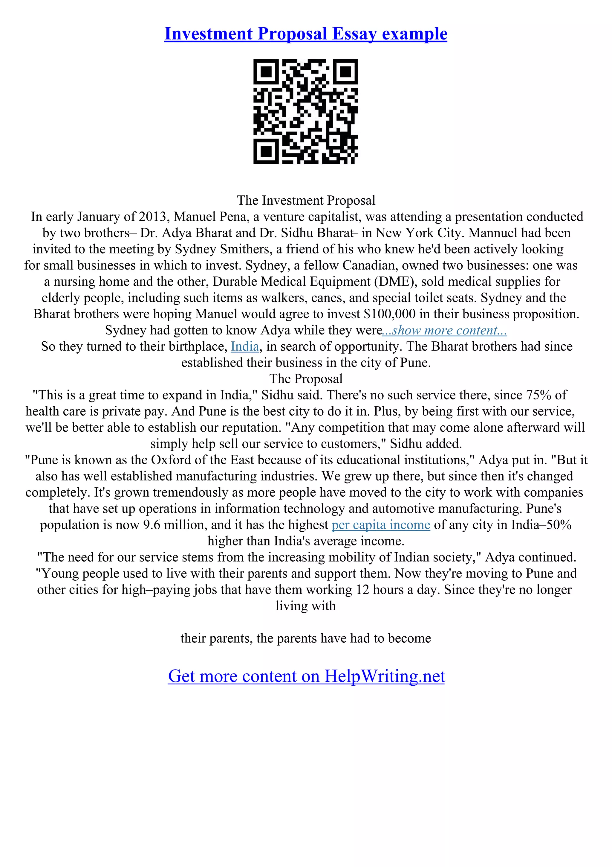 Investment Proposal Essay example
The Investment Proposal
In early January of 2013, Manuel Pena, a venture capitalist, was attending a presentation conducted
by two brothers– Dr. Adya Bharat and Dr. Sidhu Bharat– in New York City. Mannuel had been
invited to the meeting by Sydney Smithers, a friend of his who knew he'd been actively looking
for small businesses in which to invest. Sydney, a fellow Canadian, owned two businesses: one was
a nursing home and the other, Durable Medical Equipment (DME), sold medical supplies for
elderly people, including such items as walkers, canes, and special toilet seats. Sydney and the
Bharat brothers were hoping Manuel would agree to invest $100,000 in their business proposition.
Sydney had gotten to know Adya while they were...show more content...
So they turned to their birthplace, India, in search of opportunity. The Bharat brothers had since
established their business in the city of Pune.
The Proposal
"This is a great time to expand in India," Sidhu said. There's no such service there, since 75% of
health care is private pay. And Pune is the best city to do it in. Plus, by being first with our service,
we'll be better able to establish our reputation. "Any competition that may come alone afterward will
simply help sell our service to customers," Sidhu added.
"Pune is known as the Oxford of the East because of its educational institutions," Adya put in. "But it
also has well established manufacturing industries. We grew up there, but since then it's changed
completely. It's grown tremendously as more people have moved to the city to work with companies
that have set up operations in information technology and automotive manufacturing. Pune's
population is now 9.6 million, and it has the highest per capita income of any city in India–50%
higher than India's average income.
"The need for our service stems from the increasing mobility of Indian society," Adya continued.
"Young people used to live with their parents and support them. Now they're moving to Pune and
other cities for high–paying jobs that have them working 12 hours a day. Since they're no longer
living with
their parents, the parents have had to become
Get more content on HelpWriting.net
 