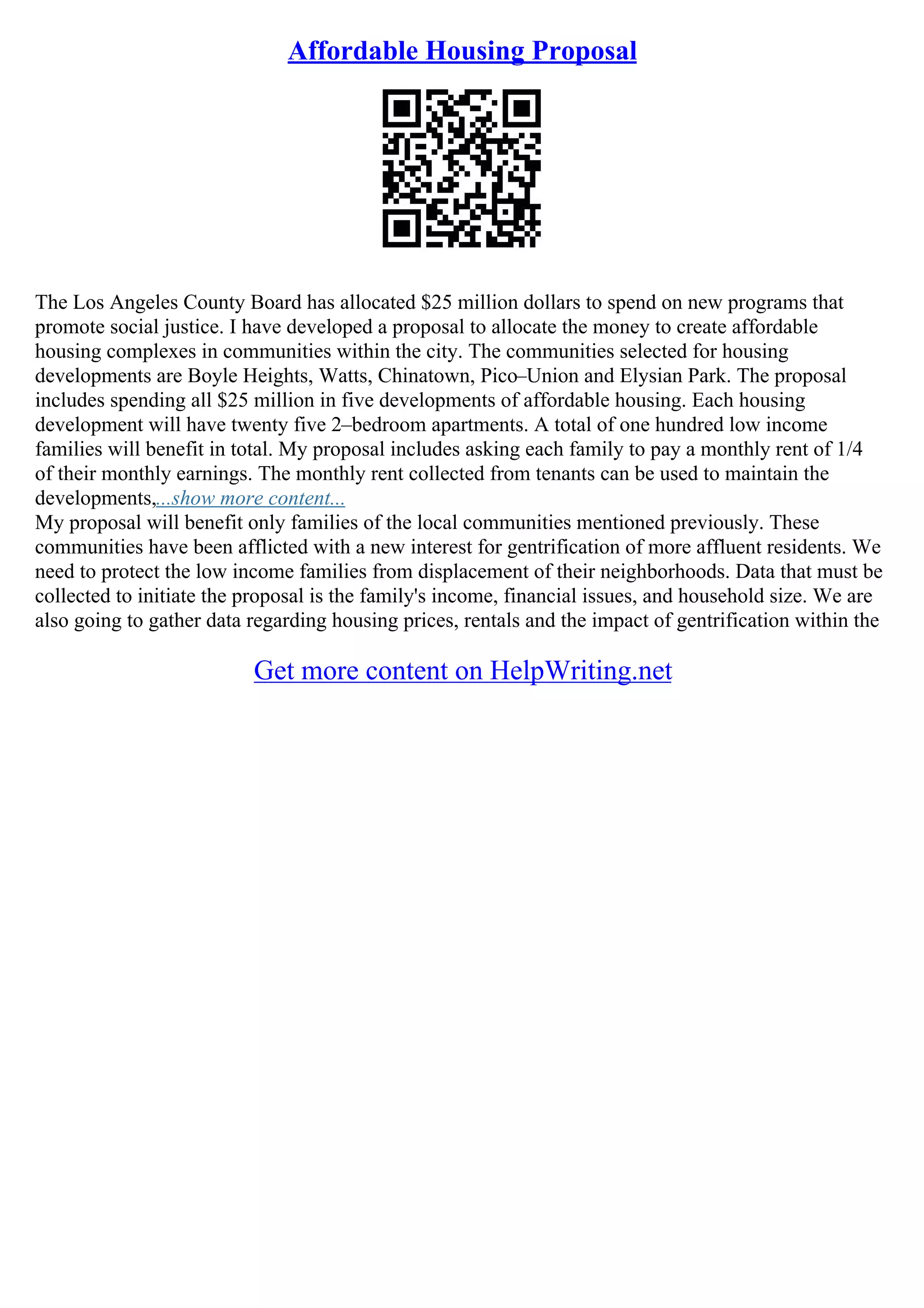 Affordable Housing Proposal
The Los Angeles County Board has allocated $25 million dollars to spend on new programs that
promote social justice. I have developed a proposal to allocate the money to create affordable
housing complexes in communities within the city. The communities selected for housing
developments are Boyle Heights, Watts, Chinatown, Pico–Union and Elysian Park. The proposal
includes spending all $25 million in five developments of affordable housing. Each housing
development will have twenty five 2–bedroom apartments. A total of one hundred low income
families will benefit in total. My proposal includes asking each family to pay a monthly rent of 1/4
of their monthly earnings. The monthly rent collected from tenants can be used to maintain the
developments,...show more content...
My proposal will benefit only families of the local communities mentioned previously. These
communities have been afflicted with a new interest for gentrification of more affluent residents. We
need to protect the low income families from displacement of their neighborhoods. Data that must be
collected to initiate the proposal is the family's income, financial issues, and household size. We are
also going to gather data regarding housing prices, rentals and the impact of gentrification within the
Get more content on HelpWriting.net
 