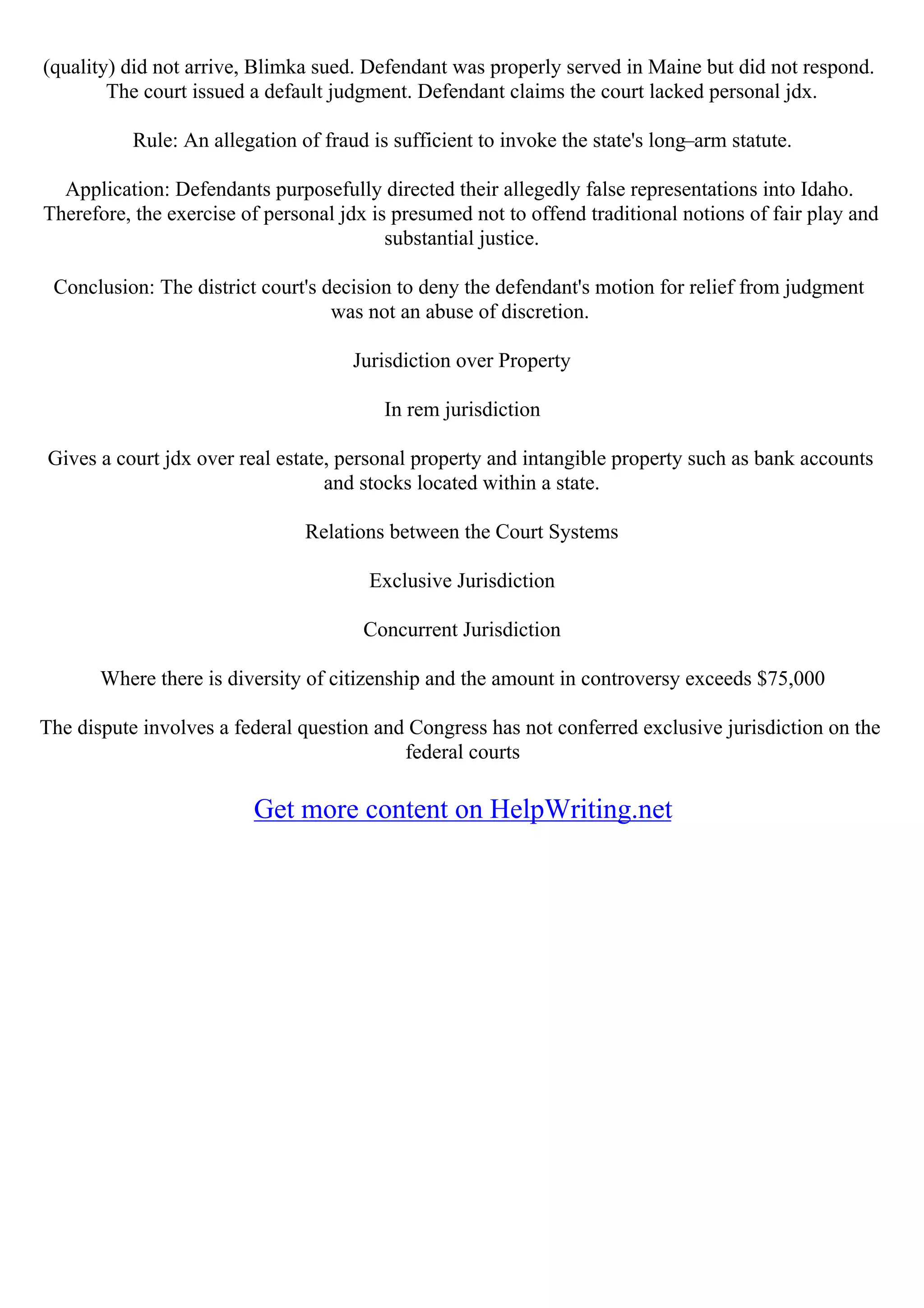 (quality) did not arrive, Blimka sued. Defendant was properly served in Maine but did not respond.
The court issued a default judgment. Defendant claims the court lacked personal jdx.
Rule: An allegation of fraud is sufficient to invoke the state's long–arm statute.
Application: Defendants purposefully directed their allegedly false representations into Idaho.
Therefore, the exercise of personal jdx is presumed not to offend traditional notions of fair play and
substantial justice.
Conclusion: The district court's decision to deny the defendant's motion for relief from judgment
was not an abuse of discretion.
Jurisdiction over Property
In rem jurisdiction
Gives a court jdx over real estate, personal property and intangible property such as bank accounts
and stocks located within a state.
Relations between the Court Systems
Exclusive Jurisdiction
Concurrent Jurisdiction
Where there is diversity of citizenship and the amount in controversy exceeds $75,000
The dispute involves a federal question and Congress has not conferred exclusive jurisdiction on the
federal courts
Get more content on HelpWriting.net
 