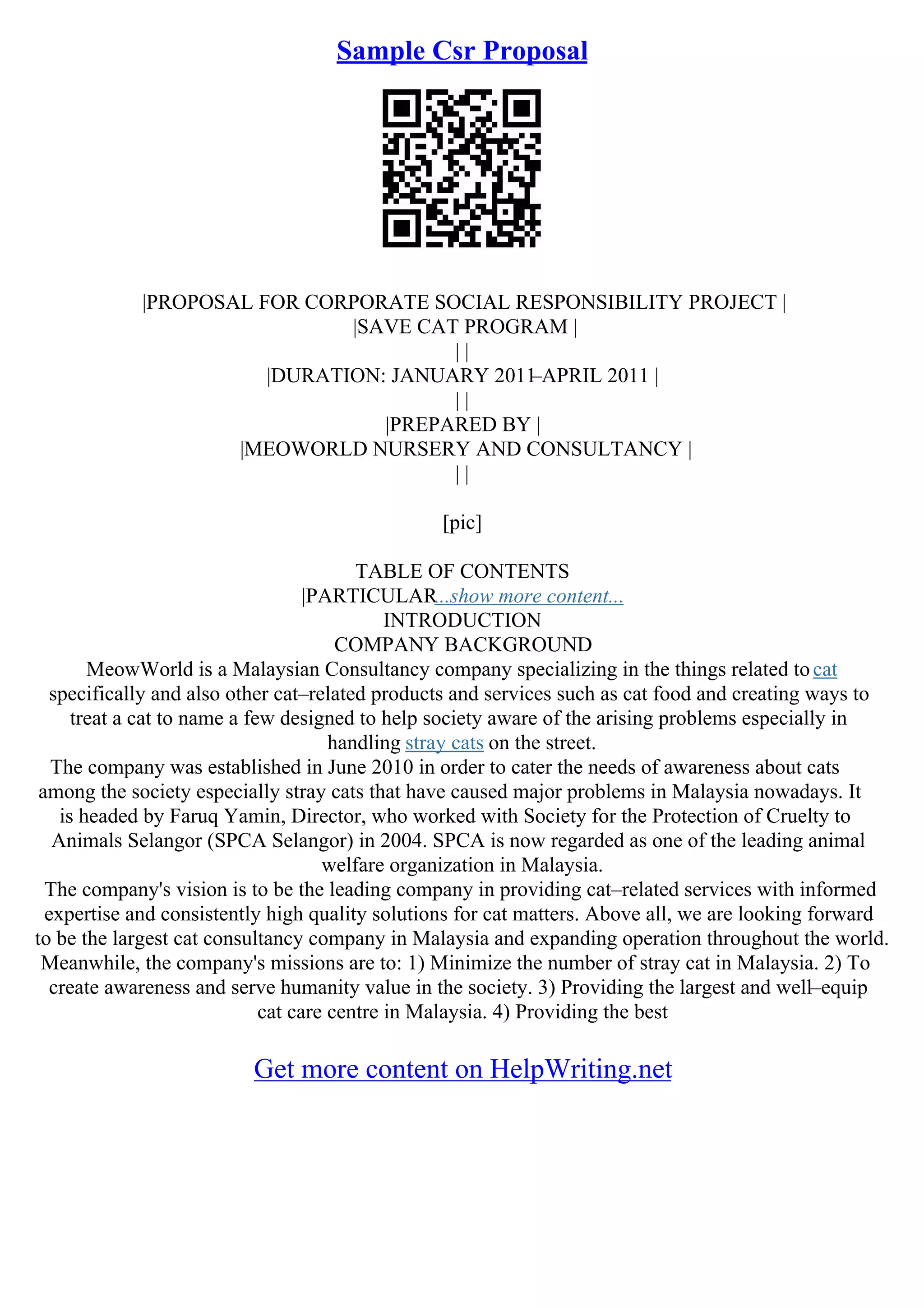 Sample Csr Proposal
|PROPOSAL FOR CORPORATE SOCIAL RESPONSIBILITY PROJECT |
|SAVE CAT PROGRAM |
| |
|DURATION: JANUARY 2011
–APRIL 2011 |
| |
|PREPARED BY |
|MEOWORLD NURSERY AND CONSULTANCY |
| |
[pic]
TABLE OF CONTENTS
|PARTICULAR...show more content...
INTRODUCTION
COMPANY BACKGROUND
MeowWorld is a Malaysian Consultancy company specializing in the things related tocat
specifically and also other cat–related products and services such as cat food and creating ways to
treat a cat to name a few designed to help society aware of the arising problems especially in
handling stray cats on the street.
The company was established in June 2010 in order to cater the needs of awareness about cats
among the society especially stray cats that have caused major problems in Malaysia nowadays. It
is headed by Faruq Yamin, Director, who worked with Society for the Protection of Cruelty to
Animals Selangor (SPCA Selangor) in 2004. SPCA is now regarded as one of the leading animal
welfare organization in Malaysia.
The company's vision is to be the leading company in providing cat–related services with informed
expertise and consistently high quality solutions for cat matters. Above all, we are looking forward
to be the largest cat consultancy company in Malaysia and expanding operation throughout the world.
Meanwhile, the company's missions are to: 1) Minimize the number of stray cat in Malaysia. 2) To
create awareness and serve humanity value in the society. 3) Providing the largest and well–equip
cat care centre in Malaysia. 4) Providing the best
Get more content on HelpWriting.net
 