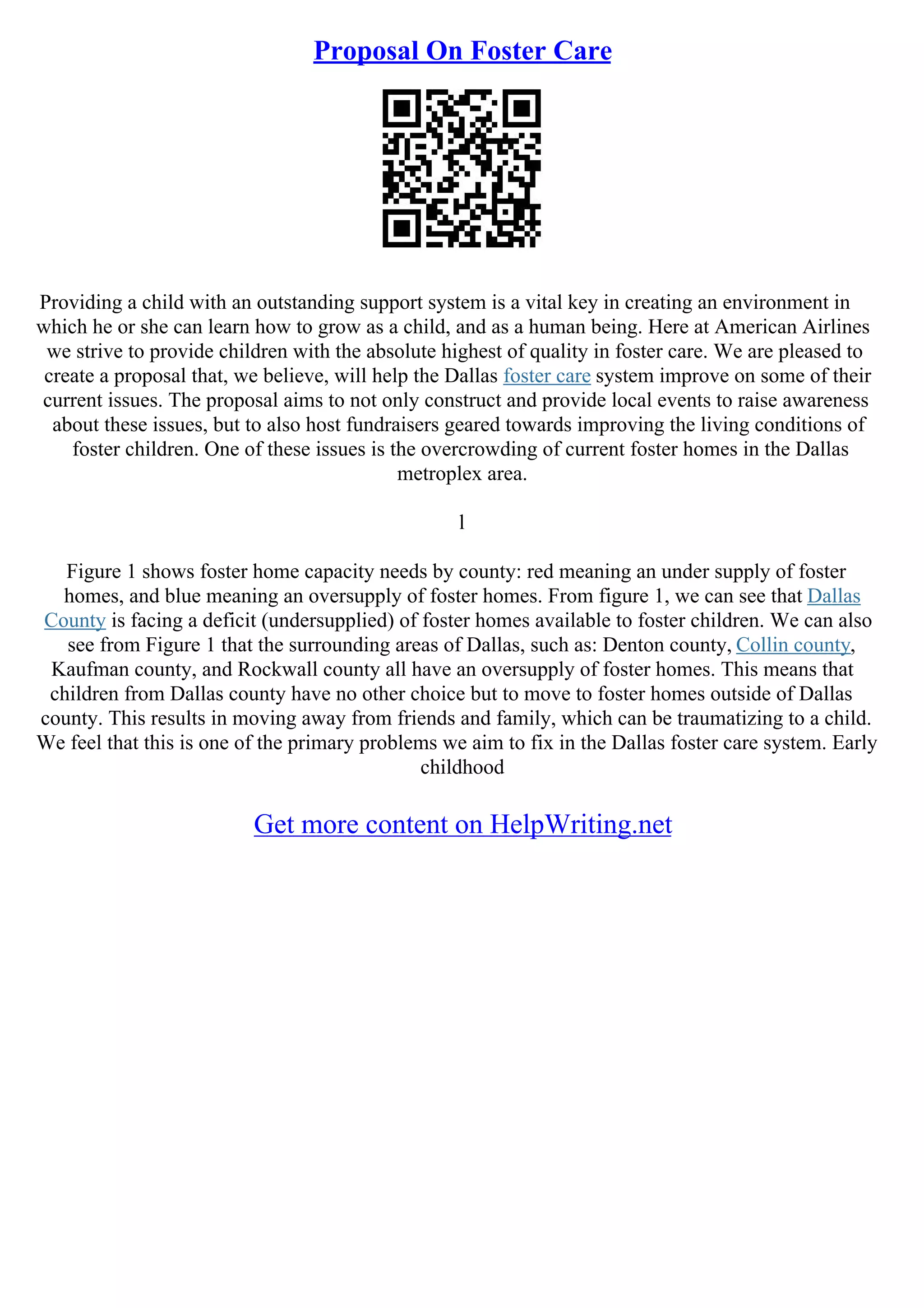 Proposal On Foster Care
Providing a child with an outstanding support system is a vital key in creating an environment in
which he or she can learn how to grow as a child, and as a human being. Here at American Airlines
we strive to provide children with the absolute highest of quality in foster care. We are pleased to
create a proposal that, we believe, will help the Dallas foster care system improve on some of their
current issues. The proposal aims to not only construct and provide local events to raise awareness
about these issues, but to also host fundraisers geared towards improving the living conditions of
foster children. One of these issues is the overcrowding of current foster homes in the Dallas
metroplex area.
l
Figure 1 shows foster home capacity needs by county: red meaning an under supply of foster
homes, and blue meaning an oversupply of foster homes. From figure 1, we can see that Dallas
County is facing a deficit (undersupplied) of foster homes available to foster children. We can also
see from Figure 1 that the surrounding areas of Dallas, such as: Denton county, Collin county,
Kaufman county, and Rockwall county all have an oversupply of foster homes. This means that
children from Dallas county have no other choice but to move to foster homes outside of Dallas
county. This results in moving away from friends and family, which can be traumatizing to a child.
We feel that this is one of the primary problems we aim to fix in the Dallas foster care system. Early
childhood
Get more content on HelpWriting.net
 