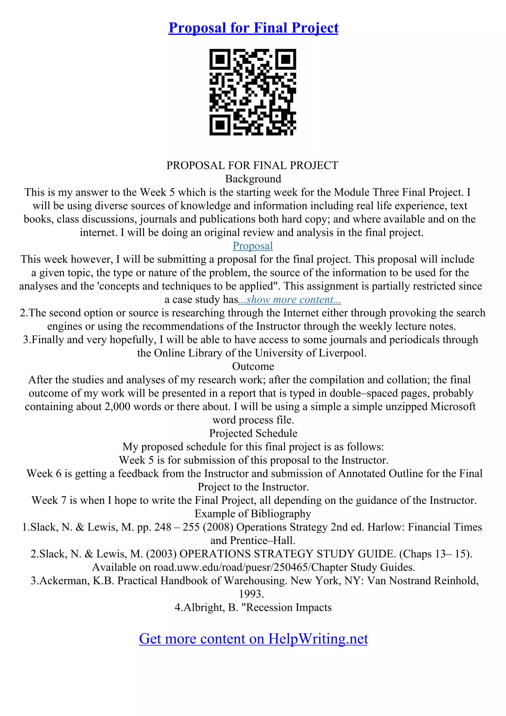 Proposal for Final Project
PROPOSAL FOR FINAL PROJECT
Background
This is my answer to the Week 5 which is the starting week for the Module Three Final Project. I
will be using diverse sources of knowledge and information including real life experience, text
books, class discussions, journals and publications both hard copy; and where available and on the
internet. I will be doing an original review and analysis in the final project.
Proposal
This week however, I will be submitting a proposal for the final project. This proposal will include
a given topic, the type or nature of the problem, the source of the information to be used for the
analyses and the 'concepts and techniques to be applied". This assignment is partially restricted since
a case study has...show more content...
2.The second option or source is researching through the Internet either through provoking the search
engines or using the recommendations of the Instructor through the weekly lecture notes.
3.Finally and very hopefully, I will be able to have access to some journals and periodicals through
the Online Library of the University of Liverpool.
Outcome
After the studies and analyses of my research work; after the compilation and collation; the final
outcome of my work will be presented in a report that is typed in double–spaced pages, probably
containing about 2,000 words or there about. I will be using a simple a simple unzipped Microsoft
word process file.
Projected Schedule
My proposed schedule for this final project is as follows:
Week 5 is for submission of this proposal to the Instructor.
Week 6 is getting a feedback from the Instructor and submission of Annotated Outline for the Final
Project to the Instructor.
Week 7 is when I hope to write the Final Project, all depending on the guidance of the Instructor.
Example of Bibliography
1.Slack, N. & Lewis, M. pp. 248 – 255 (2008) Operations Strategy 2nd ed. Harlow: Financial Times
and Prentice–Hall.
2.Slack, N. & Lewis, M. (2003) OPERATIONS STRATEGY STUDY GUIDE. (Chaps 13– 15).
Available on road.uww.edu/road/puesr/250465/Chapter Study Guides.
3.Ackerman, K.B. Practical Handbook of Warehousing. New York, NY: Van Nostrand Reinhold,
1993.
4.Albright, B. "Recession Impacts
Get more content on HelpWriting.net
 