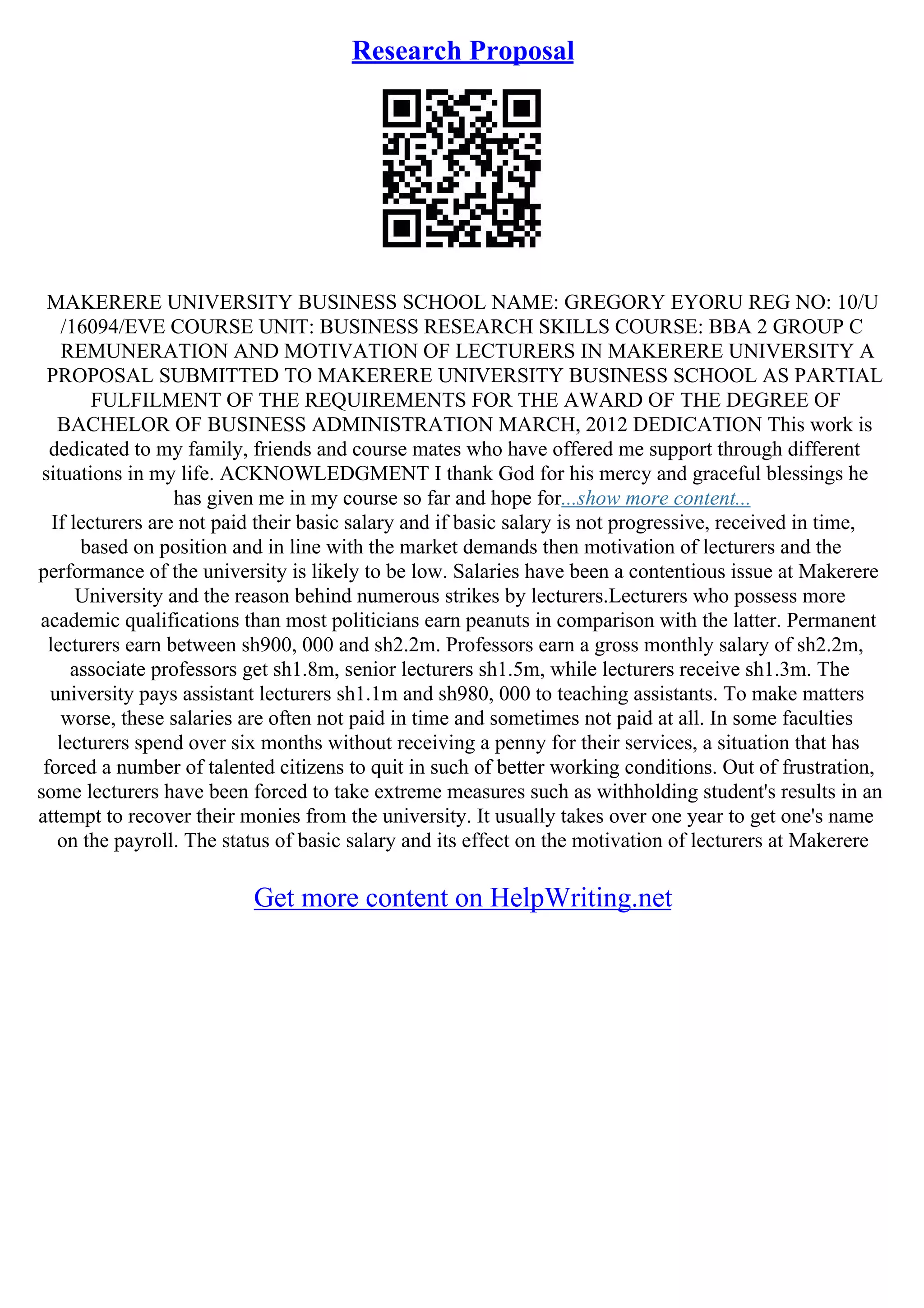 Research Proposal
MAKERERE UNIVERSITY BUSINESS SCHOOL NAME: GREGORY EYORU REG NO: 10/U
/16094/EVE COURSE UNIT: BUSINESS RESEARCH SKILLS COURSE: BBA 2 GROUP C
REMUNERATION AND MOTIVATION OF LECTURERS IN MAKERERE UNIVERSITY A
PROPOSAL SUBMITTED TO MAKERERE UNIVERSITY BUSINESS SCHOOL AS PARTIAL
FULFILMENT OF THE REQUIREMENTS FOR THE AWARD OF THE DEGREE OF
BACHELOR OF BUSINESS ADMINISTRATION MARCH, 2012 DEDICATION This work is
dedicated to my family, friends and course mates who have offered me support through different
situations in my life. ACKNOWLEDGMENT I thank God for his mercy and graceful blessings he
has given me in my course so far and hope for...show more content...
If lecturers are not paid their basic salary and if basic salary is not progressive, received in time,
based on position and in line with the market demands then motivation of lecturers and the
performance of the university is likely to be low. Salaries have been a contentious issue at Makerere
University and the reason behind numerous strikes by lecturers.Lecturers who possess more
academic qualifications than most politicians earn peanuts in comparison with the latter. Permanent
lecturers earn between sh900, 000 and sh2.2m. Professors earn a gross monthly salary of sh2.2m,
associate professors get sh1.8m, senior lecturers sh1.5m, while lecturers receive sh1.3m. The
university pays assistant lecturers sh1.1m and sh980, 000 to teaching assistants. To make matters
worse, these salaries are often not paid in time and sometimes not paid at all. In some faculties
lecturers spend over six months without receiving a penny for their services, a situation that has
forced a number of talented citizens to quit in such of better working conditions. Out of frustration,
some lecturers have been forced to take extreme measures such as withholding student's results in an
attempt to recover their monies from the university. It usually takes over one year to get one's name
on the payroll. The status of basic salary and its effect on the motivation of lecturers at Makerere
Get more content on HelpWriting.net
 