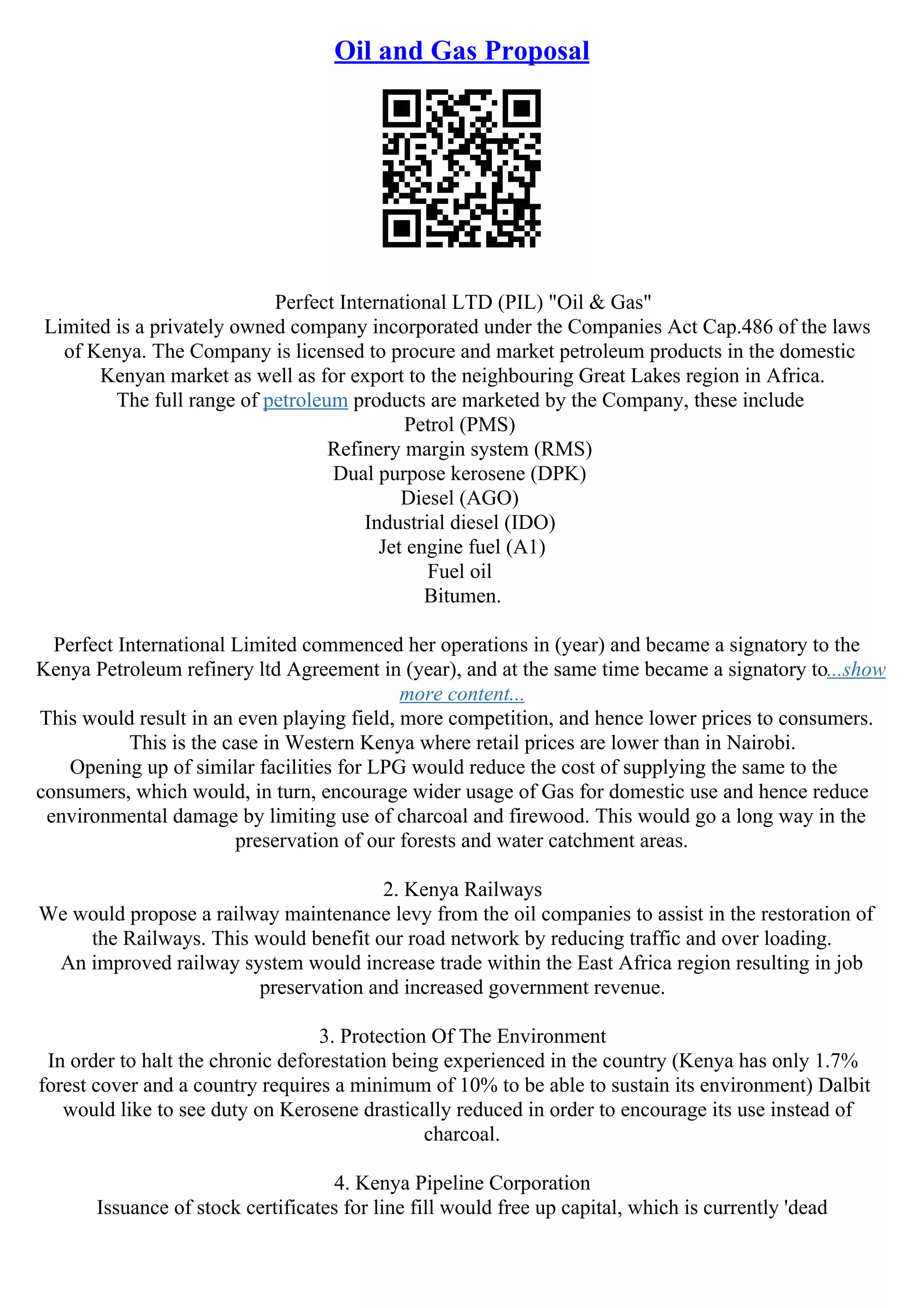 Oil and Gas Proposal
Perfect International LTD (PIL) "Oil & Gas"
Limited is a privately owned company incorporated under the Companies Act Cap.486 of the laws
of Kenya. The Company is licensed to procure and market petroleum products in the domestic
Kenyan market as well as for export to the neighbouring Great Lakes region in Africa.
The full range of petroleum products are marketed by the Company, these include
Petrol (PMS)
Refinery margin system (RMS)
Dual purpose kerosene (DPK)
Diesel (AGO)
Industrial diesel (IDO)
Jet engine fuel (A1)
Fuel oil
Bitumen.
Perfect International Limited commenced her operations in (year) and became a signatory to the
Kenya Petroleum refinery ltd Agreement in (year), and at the same time became a signatory to...show
more content...
This would result in an even playing field, more competition, and hence lower prices to consumers.
This is the case in Western Kenya where retail prices are lower than in Nairobi.
Opening up of similar facilities for LPG would reduce the cost of supplying the same to the
consumers, which would, in turn, encourage wider usage of Gas for domestic use and hence reduce
environmental damage by limiting use of charcoal and firewood. This would go a long way in the
preservation of our forests and water catchment areas.
2. Kenya Railways
We would propose a railway maintenance levy from the oil companies to assist in the restoration of
the Railways. This would benefit our road network by reducing traffic and over loading.
An improved railway system would increase trade within the East Africa region resulting in job
preservation and increased government revenue.
3. Protection Of The Environment
In order to halt the chronic deforestation being experienced in the country (Kenya has only 1.7%
forest cover and a country requires a minimum of 10% to be able to sustain its environment) Dalbit
would like to see duty on Kerosene drastically reduced in order to encourage its use instead of
charcoal.
4. Kenya Pipeline Corporation
Issuance of stock certificates for line fill would free up capital, which is currently 'dead
 
