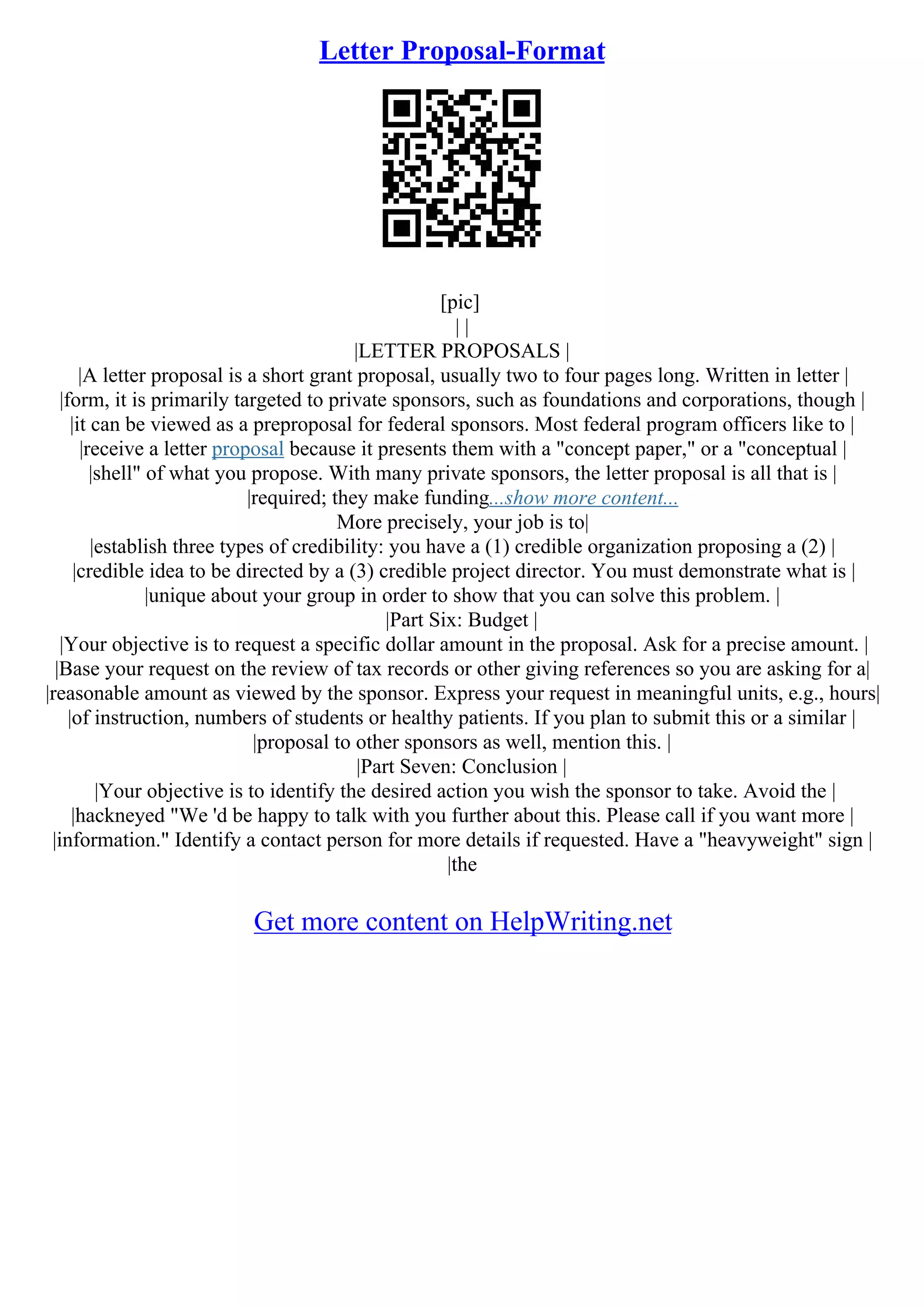 Letter Proposal-Format
[pic]
| |
|LETTER PROPOSALS |
|A letter proposal is a short grant proposal, usually two to four pages long. Written in letter |
|form, it is primarily targeted to private sponsors, such as foundations and corporations, though |
|it can be viewed as a preproposal for federal sponsors. Most federal program officers like to |
|receive a letter proposal because it presents them with a "concept paper," or a "conceptual |
|shell" of what you propose. With many private sponsors, the letter proposal is all that is |
|required; they make funding...show more content...
More precisely, your job is to|
|establish three types of credibility: you have a (1) credible organization proposing a (2) |
|credible idea to be directed by a (3) credible project director. You must demonstrate what is |
|unique about your group in order to show that you can solve this problem. |
|Part Six: Budget |
|Your objective is to request a specific dollar amount in the proposal. Ask for a precise amount. |
|Base your request on the review of tax records or other giving references so you are asking for a|
|reasonable amount as viewed by the sponsor. Express your request in meaningful units, e.g., hours|
|of instruction, numbers of students or healthy patients. If you plan to submit this or a similar |
|proposal to other sponsors as well, mention this. |
|Part Seven: Conclusion |
|Your objective is to identify the desired action you wish the sponsor to take. Avoid the |
|hackneyed "We 'd be happy to talk with you further about this. Please call if you want more |
|information." Identify a contact person for more details if requested. Have a "heavyweight" sign |
|the
Get more content on HelpWriting.net
 