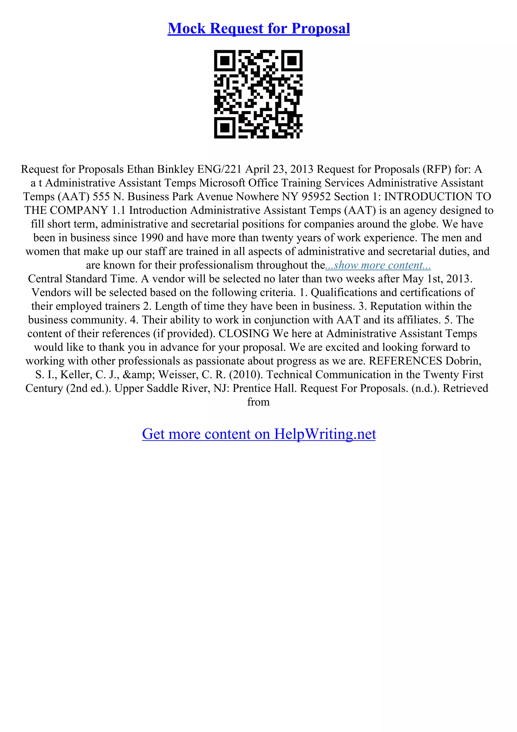 Mock Request for Proposal
Request for Proposals Ethan Binkley ENG/221 April 23, 2013 Request for Proposals (RFP) for: A
a t Administrative Assistant Temps Microsoft Office Training Services Administrative Assistant
Temps (AAT) 555 N. Business Park Avenue Nowhere NY 95952 Section 1: INTRODUCTION TO
THE COMPANY 1.1 Introduction Administrative Assistant Temps (AAT) is an agency designed to
fill short term, administrative and secretarial positions for companies around the globe. We have
been in business since 1990 and have more than twenty years of work experience. The men and
women that make up our staff are trained in all aspects of administrative and secretarial duties, and
are known for their professionalism throughout the...show more content...
Central Standard Time. A vendor will be selected no later than two weeks after May 1st, 2013.
Vendors will be selected based on the following criteria. 1. Qualifications and certifications of
their employed trainers 2. Length of time they have been in business. 3. Reputation within the
business community. 4. Their ability to work in conjunction with AAT and its affiliates. 5. The
content of their references (if provided). CLOSING We here at Administrative Assistant Temps
would like to thank you in advance for your proposal. We are excited and looking forward to
working with other professionals as passionate about progress as we are. REFERENCES Dobrin,
S. I., Keller, C. J., &amp; Weisser, C. R. (2010). Technical Communication in the Twenty First
Century (2nd ed.). Upper Saddle River, NJ: Prentice Hall. Request For Proposals. (n.d.). Retrieved
from
Get more content on HelpWriting.net
 
