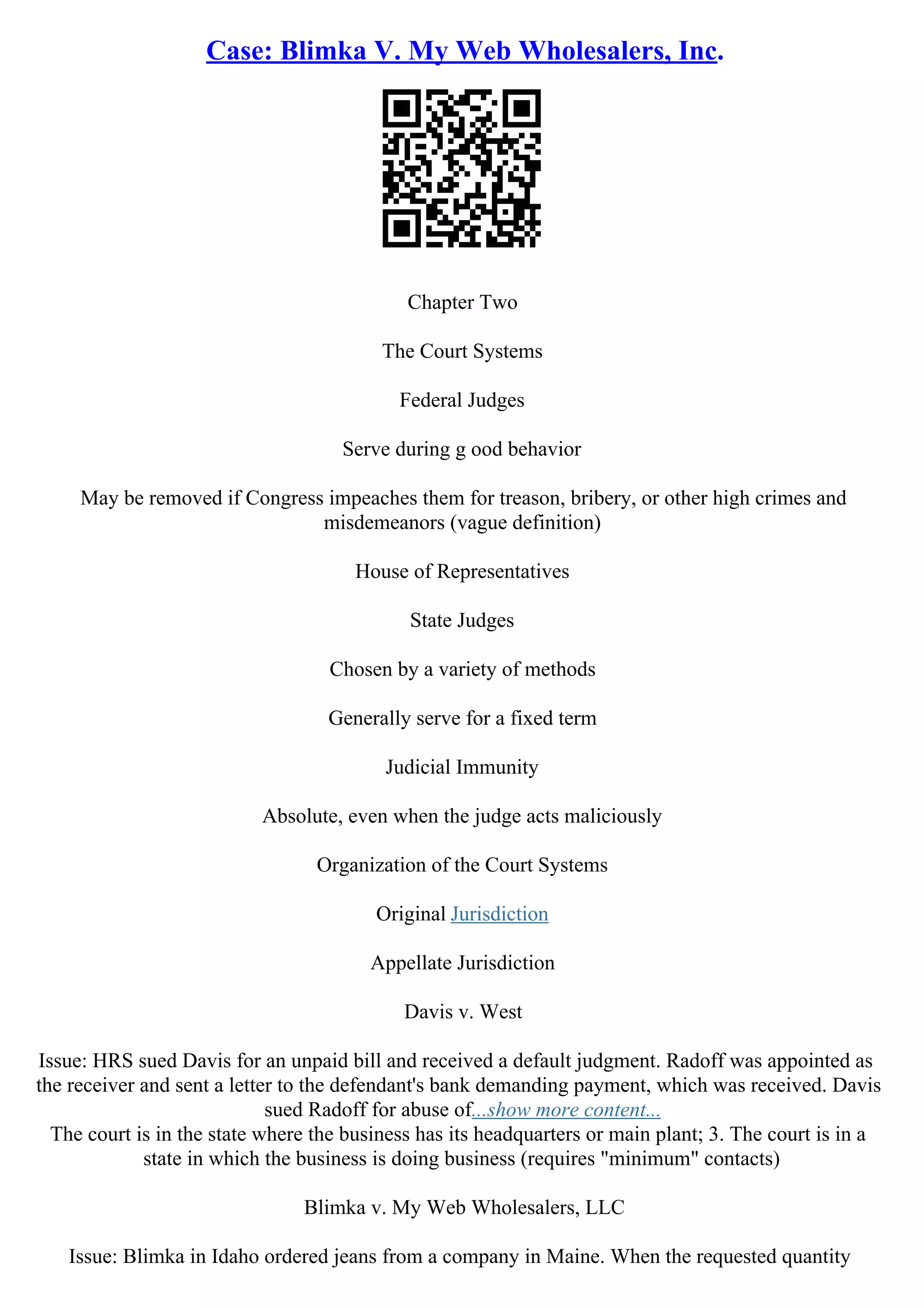 Case: Blimka V. My Web Wholesalers, Inc.
Chapter Two
The Court Systems
Federal Judges
Serve during g ood behavior
May be removed if Congress impeaches them for treason, bribery, or other high crimes and
misdemeanors (vague definition)
House of Representatives
State Judges
Chosen by a variety of methods
Generally serve for a fixed term
Judicial Immunity
Absolute, even when the judge acts maliciously
Organization of the Court Systems
Original Jurisdiction
Appellate Jurisdiction
Davis v. West
Issue: HRS sued Davis for an unpaid bill and received a default judgment. Radoff was appointed as
the receiver and sent a letter to the defendant's bank demanding payment, which was received. Davis
sued Radoff for abuse of...show more content...
The court is in the state where the business has its headquarters or main plant; 3. The court is in a
state in which the business is doing business (requires "minimum" contacts)
Blimka v. My Web Wholesalers, LLC
Issue: Blimka in Idaho ordered jeans from a company in Maine. When the requested quantity
 