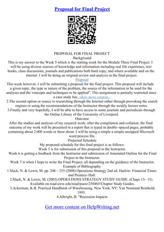 Proposal for Final Project
PROPOSAL FOR FINAL PROJECT
Background
This is my answer to the Week 5 which is the starting week for the Module Three Final Project. I
will be using diverse sources of knowledge and information including real life experience, text
books, class discussions, journals and publications both hard copy; and where available and on the
internet. I will be doing an original review and analysis in the final project.
Proposal
This week however, I will be submitting a proposal for the final project. This proposal will include
a given topic, the type or nature of the problem, the source of the information to be used for the
analyses and the 'concepts and techniques to be applied". This assignment is partially restricted since
a case study has...show more content...
2.The second option or source is researching through the Internet either through provoking the search
engines or using the recommendations of the Instructor through the weekly lecture notes.
3.Finally and very hopefully, I will be able to have access to some journals and periodicals through
the Online Library of the University of Liverpool.
Outcome
After the studies and analyses of my research work; after the compilation and collation; the final
outcome of my work will be presented in a report that is typed in double–spaced pages, probably
containing about 2,000 words or there about. I will be using a simple a simple unzipped Microsoft
word process file.
Projected Schedule
My proposed schedule for this final project is as follows:
Week 5 is for submission of this proposal to the Instructor.
Week 6 is getting a feedback from the Instructor and submission of Annotated Outline for the Final
Project to the Instructor.
Week 7 is when I hope to write the Final Project, all depending on the guidance of the Instructor.
Example of Bibliography
1.Slack, N. & Lewis, M. pp. 248 – 255 (2008) Operations Strategy 2nd ed. Harlow: Financial Times
and Prentice–Hall.
2.Slack, N. & Lewis, M. (2003) OPERATIONS STRATEGY STUDY GUIDE. (Chaps 13– 15).
Available on road.uww.edu/road/puesr/250465/Chapter Study Guides.
3.Ackerman, K.B. Practical Handbook of Warehousing. New York, NY: Van Nostrand Reinhold,
1993.
4.Albright, B. "Recession Impacts
Get more content on HelpWriting.net
 