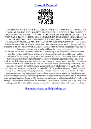 Research Proposal
MAKERERE UNIVERSITY BUSINESS SCHOOL NAME: GREGORY EYORU REG NO: 10/U
/16094/EVE COURSE UNIT: BUSINESS RESEARCH SKILLS COURSE: BBA 2 GROUP C
REMUNERATION AND MOTIVATION OF LECTURERS IN MAKERERE UNIVERSITY A
PROPOSAL SUBMITTED TO MAKERERE UNIVERSITY BUSINESS SCHOOL AS PARTIAL
FULFILMENT OF THE REQUIREMENTS FOR THE AWARD OF THE DEGREE OF
BACHELOR OF BUSINESS ADMINISTRATION MARCH, 2012 DEDICATION This work is
dedicated to my family, friends and course mates who have offered me support through different
situations in my life. ACKNOWLEDGMENT I thank God for his mercy and graceful blessings he
has given me in my course so far and hope for...show more content...
If lecturers are not paid their basic salary and if basic salary is not progressive, received in time,
based on position and in line with the market demands then motivation of lecturers and the
performance of the university is likely to be low. Salaries have been a contentious issue at Makerere
University and the reason behind numerous strikes by lecturers.Lecturers who possess more
academic qualifications than most politicians earn peanuts in comparison with the latter. Permanent
lecturers earn between sh900, 000 and sh2.2m. Professors earn a gross monthly salary of sh2.2m,
associate professors get sh1.8m, senior lecturers sh1.5m, while lecturers receive sh1.3m. The
university pays assistant lecturers sh1.1m and sh980, 000 to teaching assistants. To make matters
worse, these salaries are often not paid in time and sometimes not paid at all. In some faculties
lecturers spend over six months without receiving a penny for their services, a situation that has
forced a number of talented citizens to quit in such of better working conditions. Out of frustration,
some lecturers have been forced to take extreme measures such as withholding student's results in an
attempt to recover their monies from the university. It usually takes over one year to get one's name
on the payroll. The status of basic salary and its effect on the motivation of lecturers at Makerere
Get more content on HelpWriting.net
 